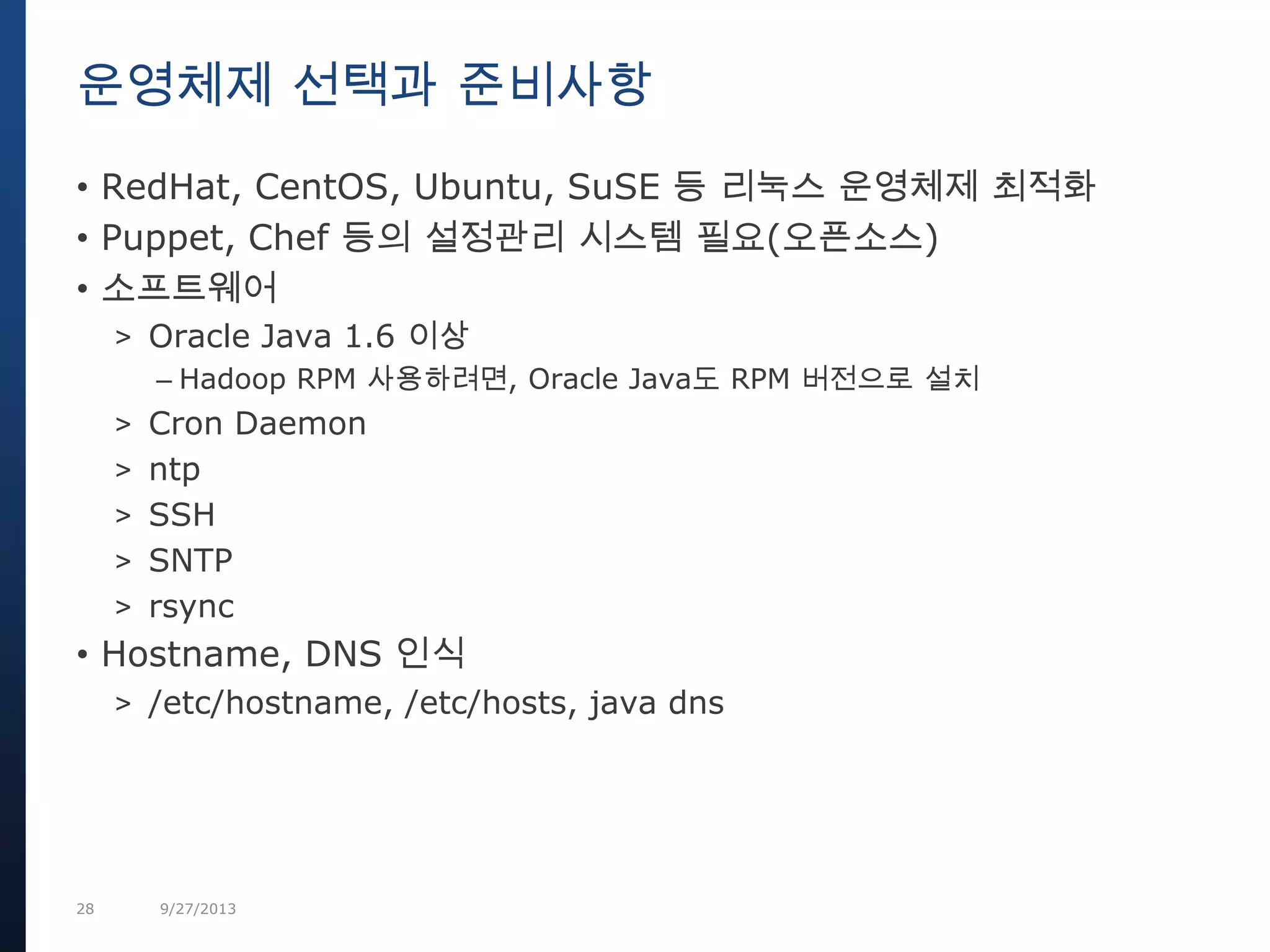 28 9/27/2013
• RedHat, CentOS, Ubuntu, SuSE 등 리눅스 운영체제 최적화
• Puppet, Chef 등의 설정관리 시스템 필요(오픈소스)
• 소프트웨어
> Oracle Java 1.6 이상
– Hadoop RPM 사용하려면, Oracle Java도 RPM 버전으로 설치
> Cron Daemon
> ntp
> SSH
> SNTP
> rsync
• Hostname, DNS 인식
> /etc/hostname, /etc/hosts, java dns
운영체제 선택과 준비사항
 