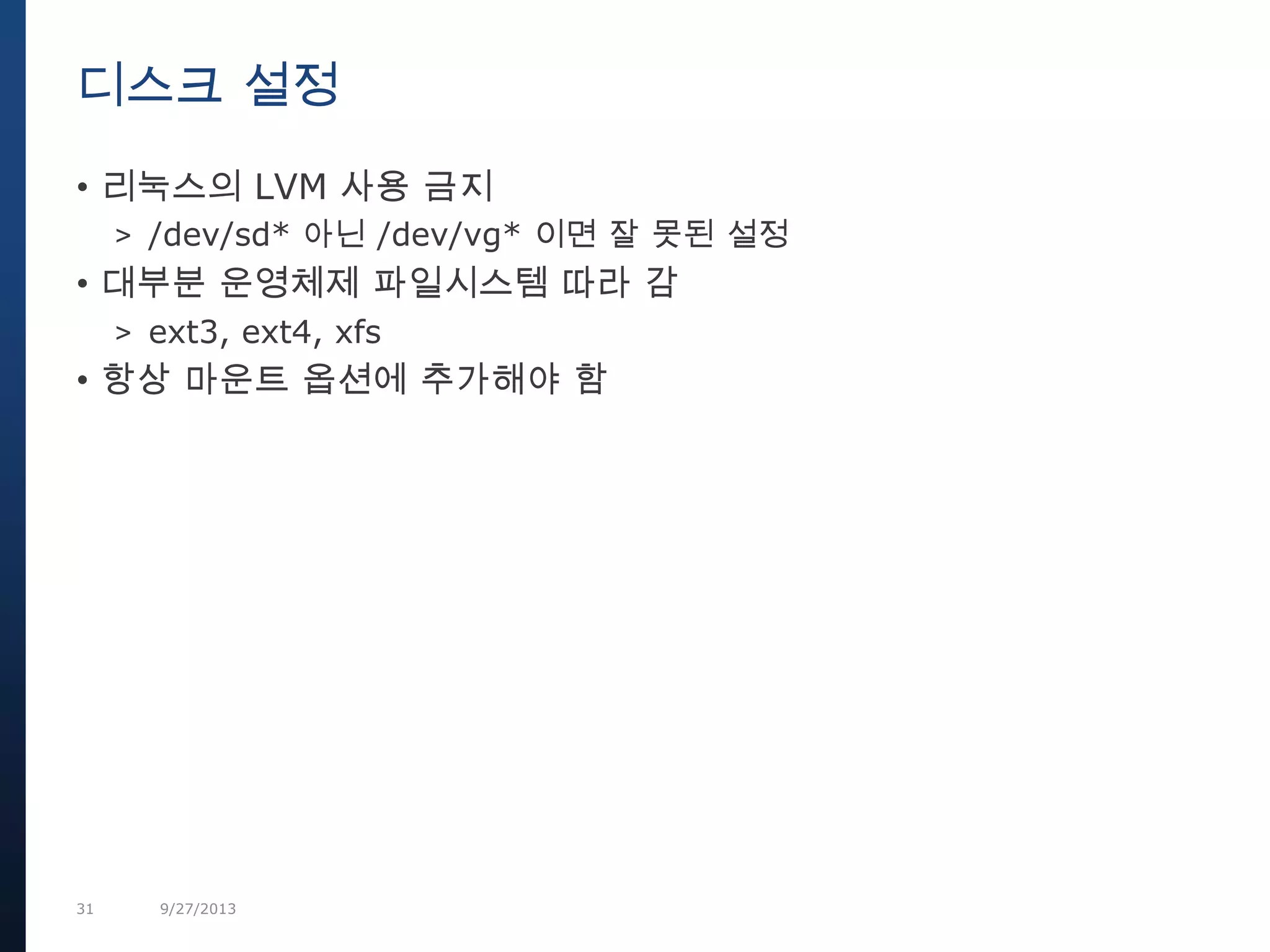 31 9/27/2013
• 리눅스의 LVM 사용 금지
> /dev/sd* 아닌 /dev/vg* 이면 잘 못된 설정
• 대부분 운영체제 파일시스템 따라 감
> ext3, ext4, xfs
• 항상 마운트 옵션에 추가해야 함
디스크 설정
 