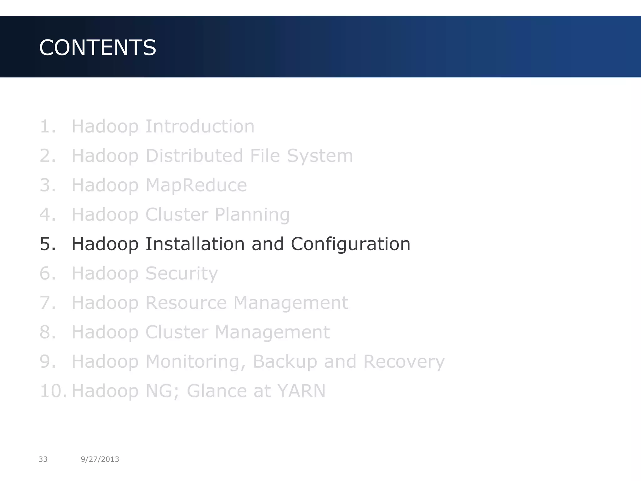 33 9/27/2013
1. Hadoop Introduction
2. Hadoop Distributed File System
3. Hadoop MapReduce
4. Hadoop Cluster Planning
5. Hadoop Installation and Configuration
6. Hadoop Security
7. Hadoop Resource Management
8. Hadoop Cluster Management
9. Hadoop Monitoring, Backup and Recovery
10. Hadoop NG; Glance at YARN
CONTENTS
 