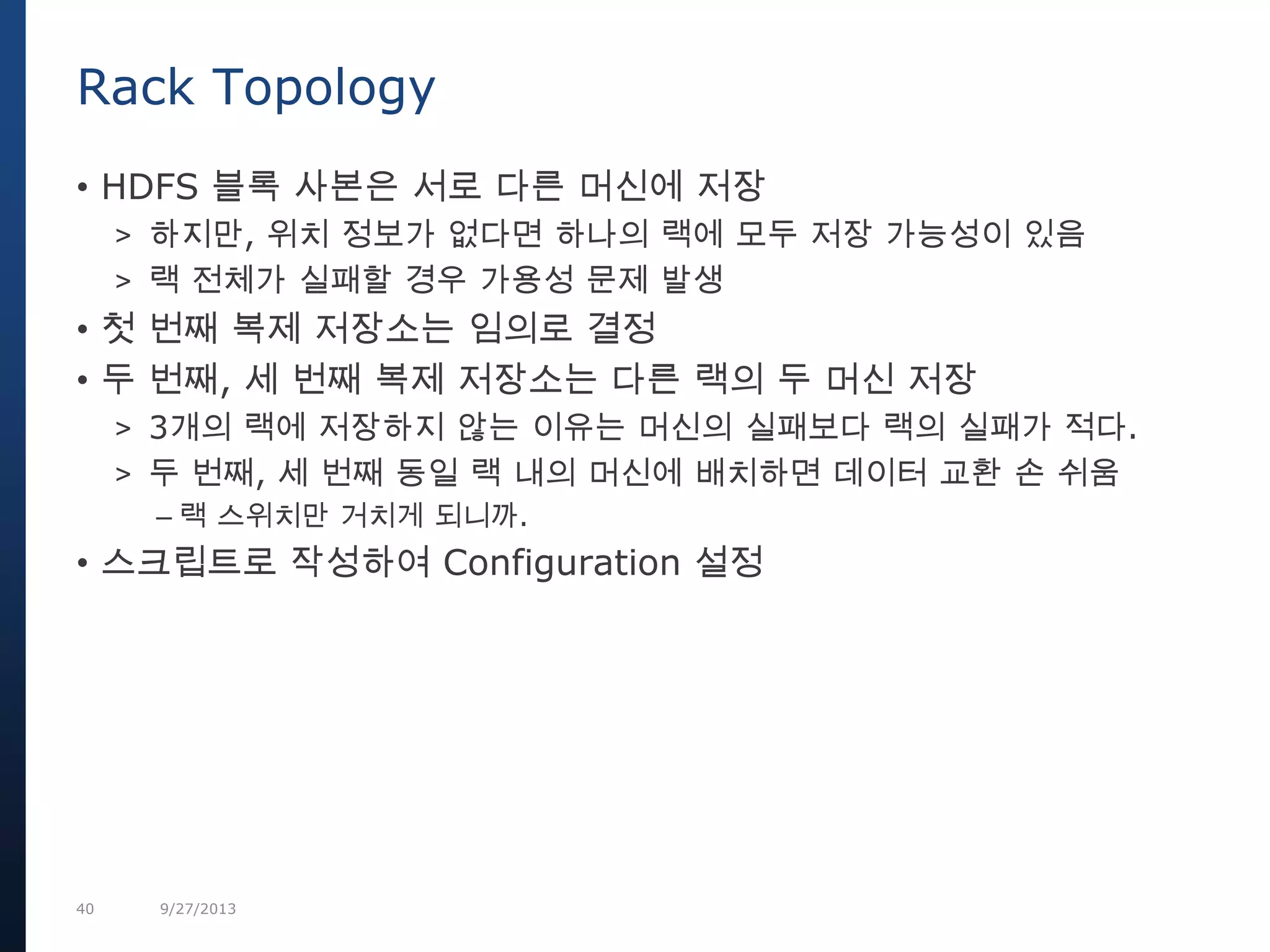 40 9/27/2013
• HDFS 블록 사본은 서로 다른 머신에 저장
> 하지만, 위치 정보가 없다면 하나의 랙에 모두 저장 가능성이 있음
> 랙 전체가 실패할 경우 가용성 문제 발생
• 첫 번째 복제 저장소는 임의로 결정
• 두 번째, 세 번째 복제 저장소는 다른 랙의 두 머신 저장
> 3개의 랙에 저장하지 않는 이유는 머신의 실패보다 랙의 실패가 적다.
> 두 번째, 세 번째 동일 랙 내의 머신에 배치하면 데이터 교환 손 쉬움
– 랙 스위치만 거치게 되니까.
• 스크립트로 작성하여 Configuration 설정
Rack Topology
 