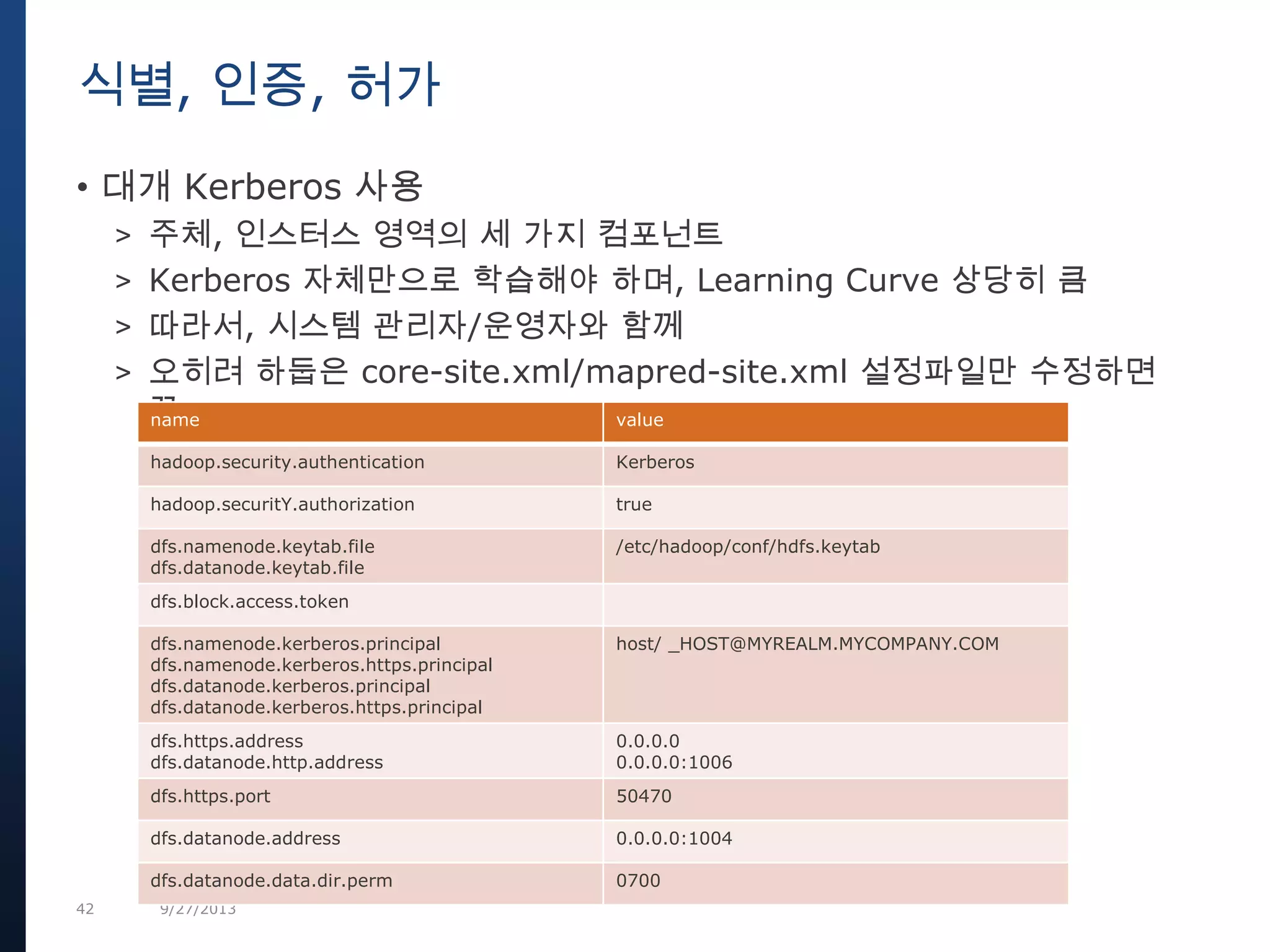 42 9/27/2013
• 대개 Kerberos 사용
> 주체, 인스터스 영역의 세 가지 컴포넌트
> Kerberos 자체만으로 학습해야 하며, Learning Curve 상당히 큼
> 따라서, 시스템 관리자/운영자와 함께
> 오히려 하둡은 core-site.xml/mapred-site.xml 설정파일만 수정하면
끝
식별, 인증, 허가
name value
hadoop.security.authentication Kerberos
hadoop.securitY.authorization true
dfs.namenode.keytab.file
dfs.datanode.keytab.file
/etc/hadoop/conf/hdfs.keytab
dfs.block.access.token
dfs.namenode.kerberos.principal
dfs.namenode.kerberos.https.principal
dfs.datanode.kerberos.principal
dfs.datanode.kerberos.https.principal
host/ _HOST@MYREALM.MYCOMPANY.COM
dfs.https.address
dfs.datanode.http.address
0.0.0.0
0.0.0.0:1006
dfs.https.port 50470
dfs.datanode.address 0.0.0.0:1004
dfs.datanode.data.dir.perm 0700
 