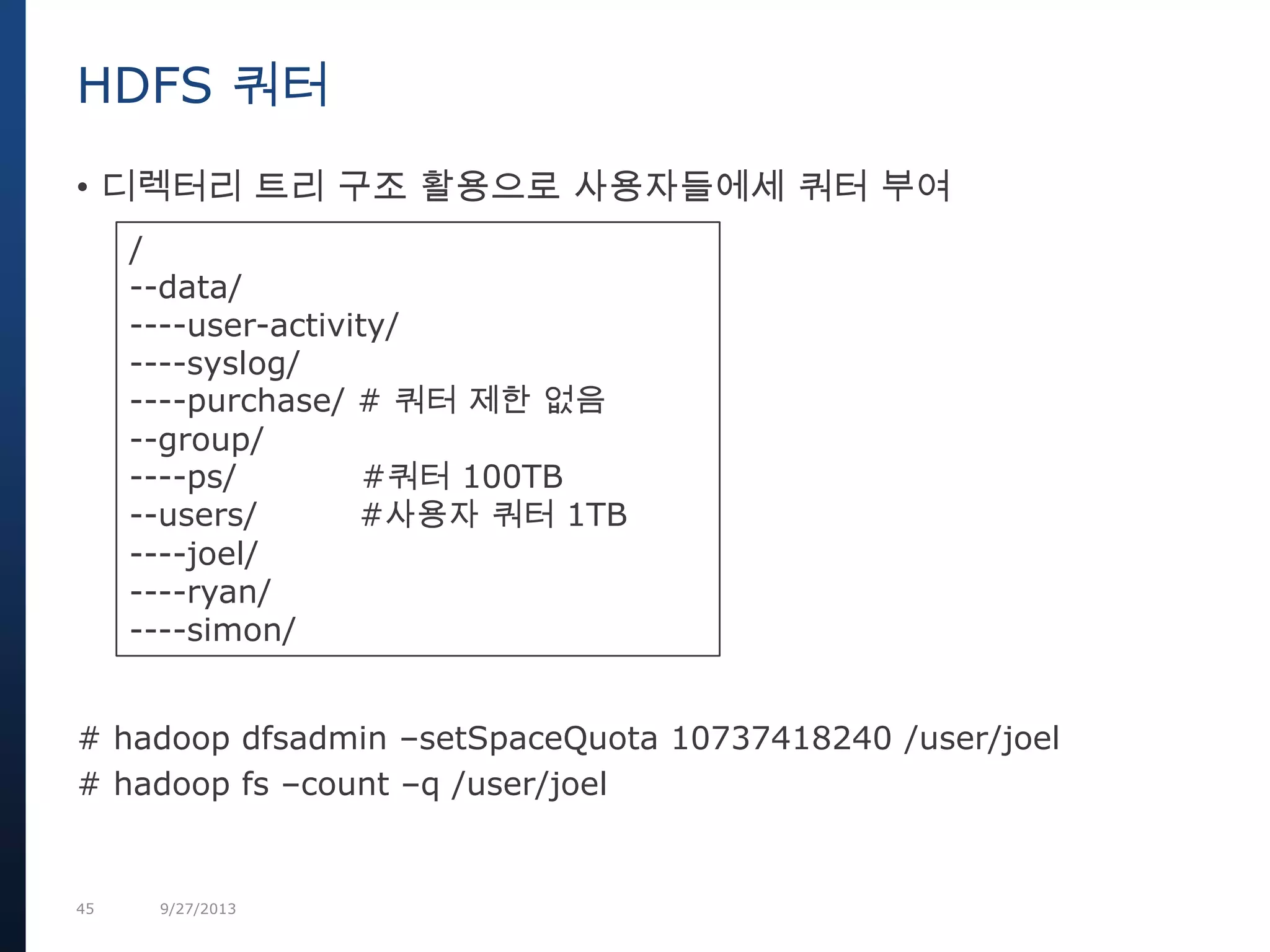 45 9/27/2013
• 디렉터리 트리 구조 활용으로 사용자들에세 쿼터 부여
# hadoop dfsadmin –setSpaceQuota 10737418240 /user/joel
# hadoop fs –count –q /user/joel
HDFS 쿼터
/
--data/
----user-activity/
----syslog/
----purchase/ # 쿼터 제한 없음
--group/
----ps/ #쿼터 100TB
--users/ #사용자 쿼터 1TB
----joel/
----ryan/
----simon/
 