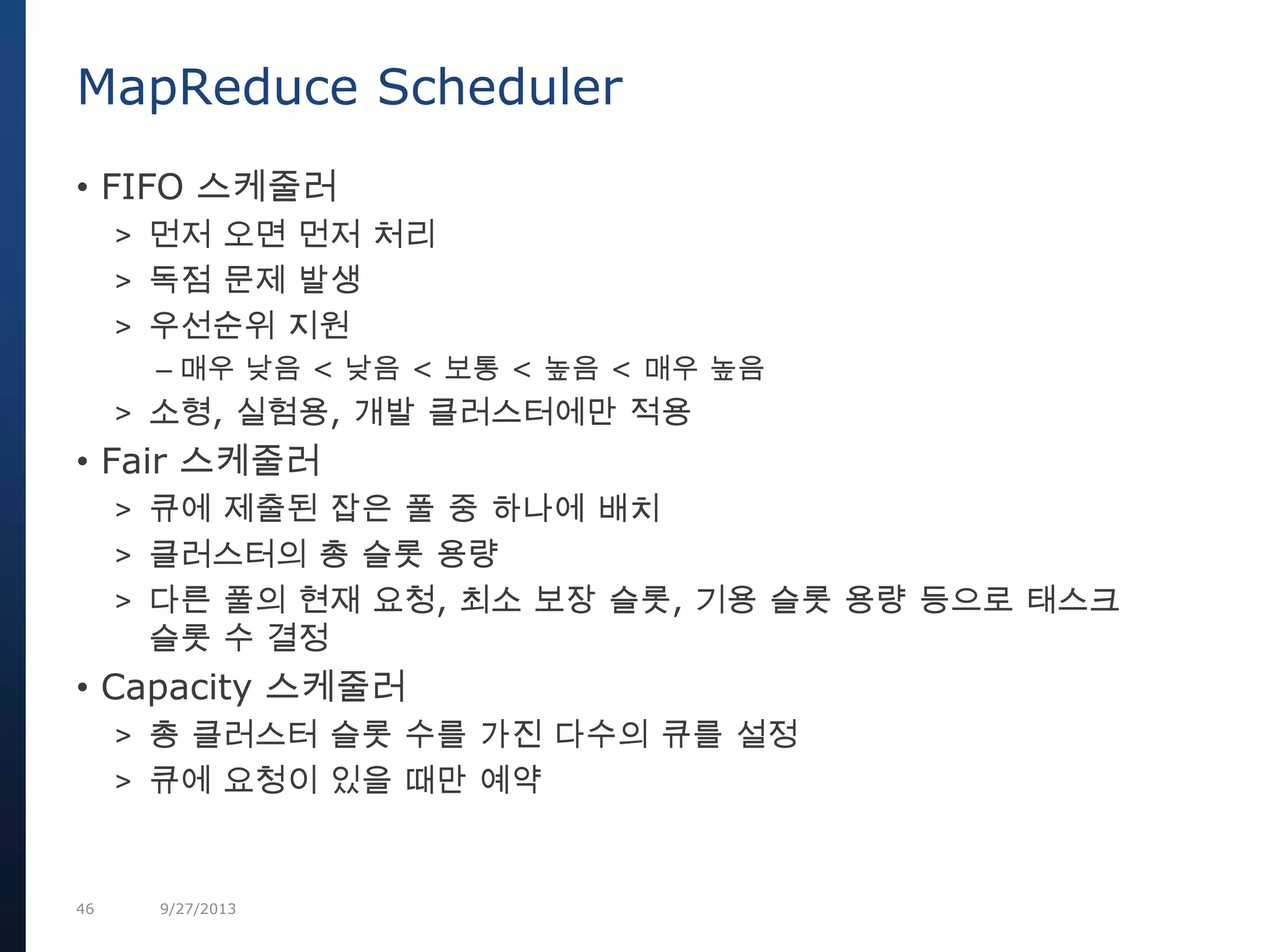46 9/27/2013
MapReduce Scheduler
• FIFO 스케줄러
> 먼저 오면 먼저 처리
> 독점 문제 발생
> 우선순위 지원
– 매우 낮음 < 낮음 < 보통 < 높음 < 매우 높음
> 소형, 실험용, 개발 클러스터에만 적용
• Fair 스케줄러
> 큐에 제출된 잡은 풀 중 하나에 배치
> 클러스터의 총 슬롯 용량
> 다른 풀의 현재 요청, 최소 보장 슬롯, 기용 슬롯 용량 등으로 태스크
슬롯 수 결정
• Capacity 스케줄러
> 총 클러스터 슬롯 수를 가진 다수의 큐를 설정
> 큐에 요청이 있을 때만 예약
 