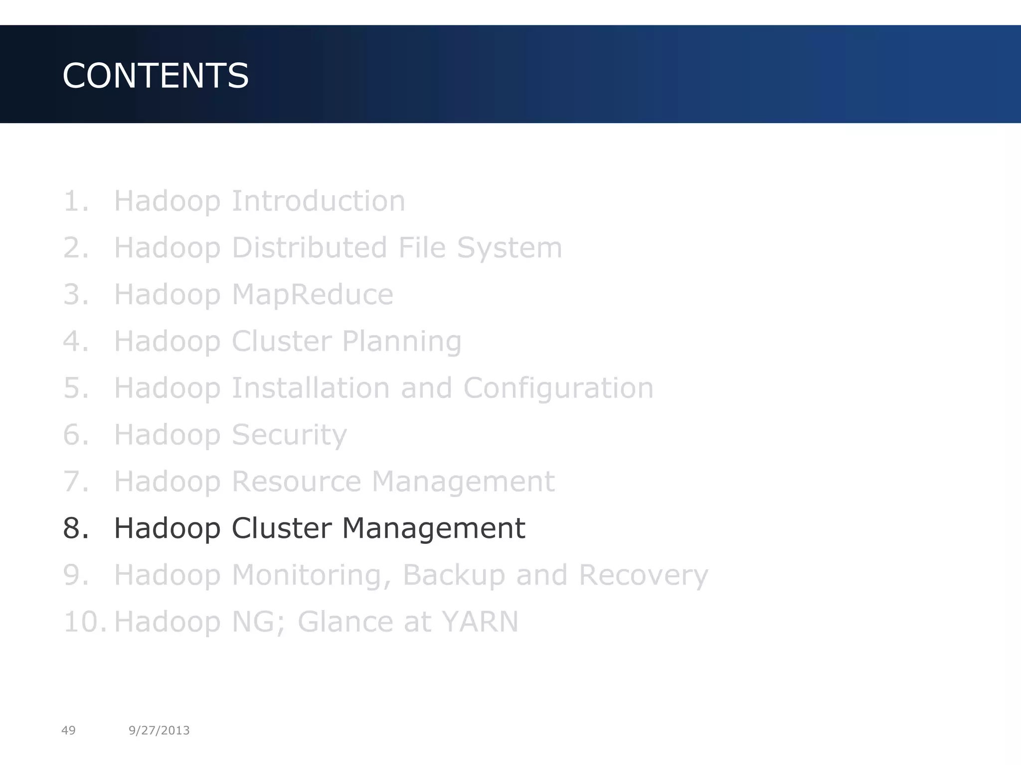 49 9/27/2013
1. Hadoop Introduction
2. Hadoop Distributed File System
3. Hadoop MapReduce
4. Hadoop Cluster Planning
5. Hadoop Installation and Configuration
6. Hadoop Security
7. Hadoop Resource Management
8. Hadoop Cluster Management
9. Hadoop Monitoring, Backup and Recovery
10. Hadoop NG; Glance at YARN
CONTENTS
 
