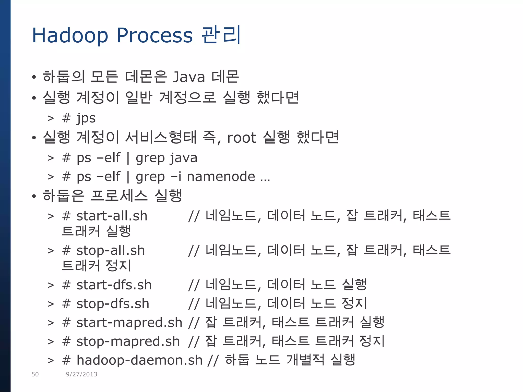 50 9/27/2013
• 하둡의 모든 데몬은 Java 데몬
• 실행 계정이 일반 계정으로 실행 했다면
> # jps
• 실행 계정이 서비스형태 즉, root 실행 했다면
> # ps –elf | grep java
> # ps –elf | grep –i namenode …
• 하둡은 프로세스 실행
> # start-all.sh // 네임노드, 데이터 노드, 잡 트래커, 태스트
트래커 실행
> # stop-all.sh // 네임노드, 데이터 노드, 잡 트래커, 태스트
트래커 정지
> # start-dfs.sh // 네임노드, 데이터 노드 실행
> # stop-dfs.sh // 네임노드, 데이터 노드 정지
> # start-mapred.sh // 잡 트래커, 태스트 트래커 실행
> # stop-mapred.sh // 잡 트래커, 태스트 트래커 정지
> # hadoop-daemon.sh // 하둡 노드 개별적 실행
Hadoop Process 관리
 