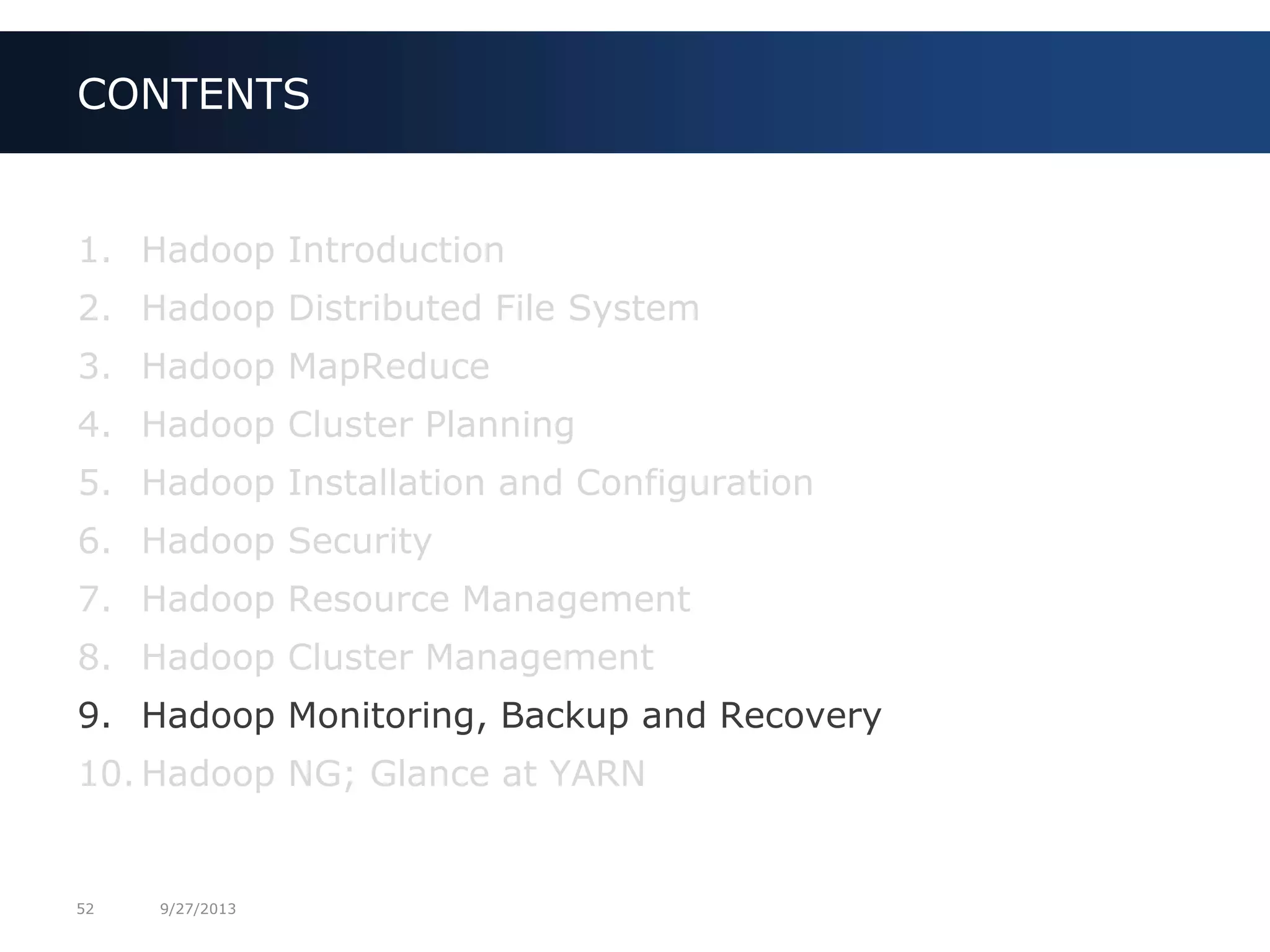 52 9/27/2013
1. Hadoop Introduction
2. Hadoop Distributed File System
3. Hadoop MapReduce
4. Hadoop Cluster Planning
5. Hadoop Installation and Configuration
6. Hadoop Security
7. Hadoop Resource Management
8. Hadoop Cluster Management
9. Hadoop Monitoring, Backup and Recovery
10. Hadoop NG; Glance at YARN
CONTENTS
 