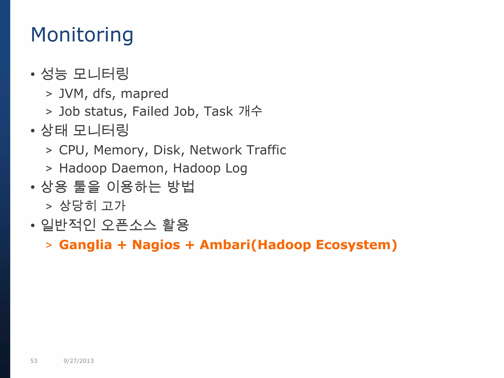 53 9/27/2013
• 성능 모니터링
> JVM, dfs, mapred
> Job status, Failed Job, Task 개수
• 상태 모니터링
> CPU, Memory, Disk, Network Traffic
> Hadoop Daemon, Hadoop Log
• 상용 툴을 이용하는 방법
> 상당히 고가
• 일반적인 오픈소스 활용
> Ganglia + Nagios + Ambari(Hadoop Ecosystem)
Monitoring
 