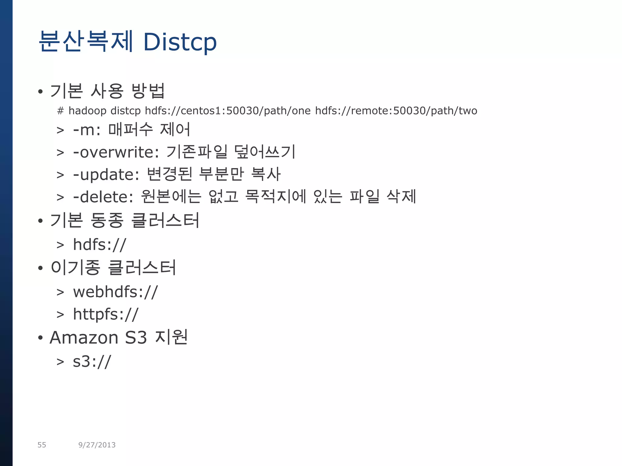 55 9/27/2013
• 기본 사용 방법
# hadoop distcp hdfs://centos1:50030/path/one hdfs://remote:50030/path/two
> -m: 매퍼수 제어
> -overwrite: 기존파일 덮어쓰기
> -update: 변경된 부분만 복사
> -delete: 원본에는 없고 목적지에 있는 파일 삭제
• 기본 동종 클러스터
> hdfs://
• 이기종 클러스터
> webhdfs://
> httpfs://
• Amazon S3 지원
> s3://
분산복제 Distcp
 