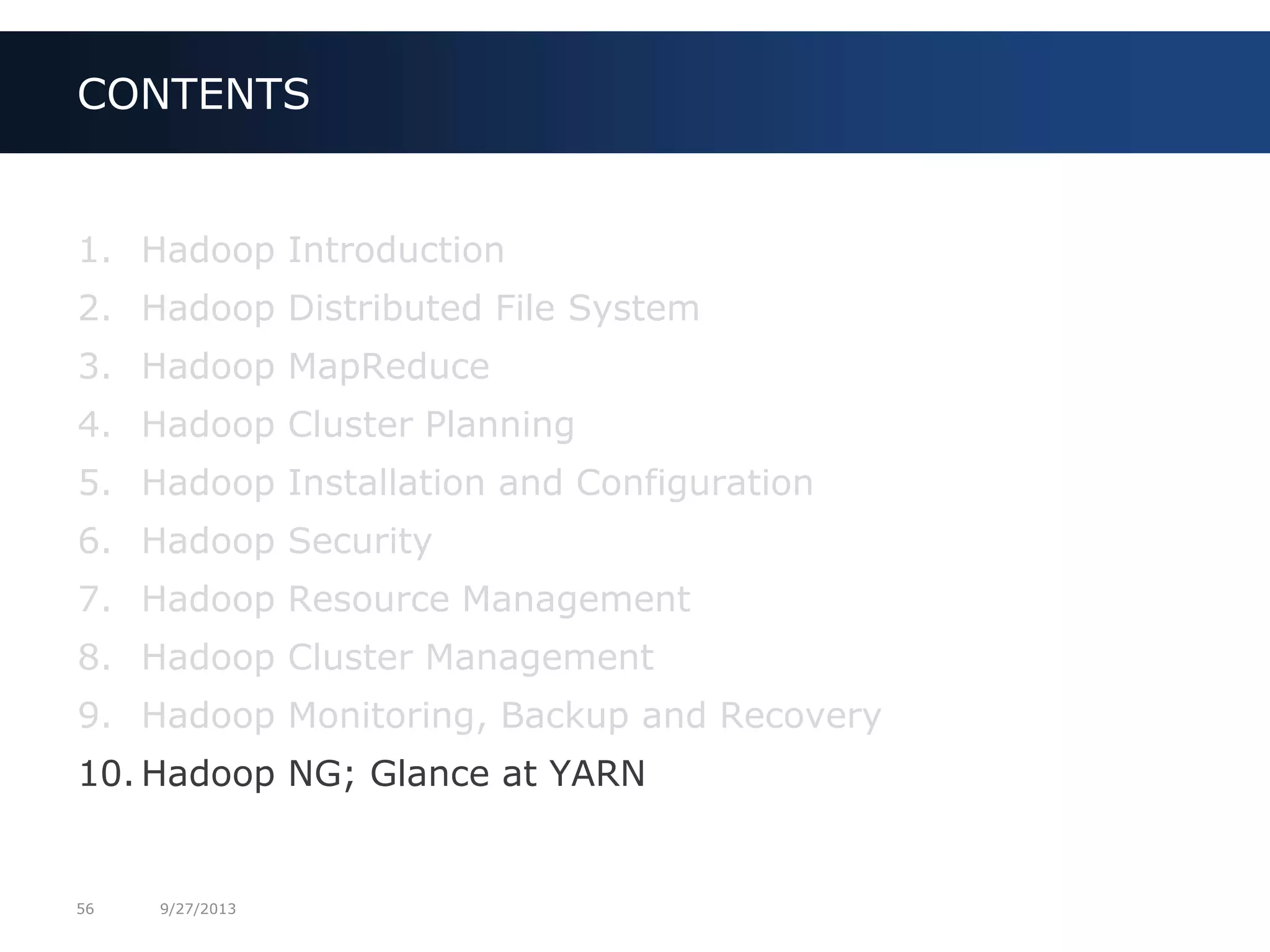 56 9/27/2013
1. Hadoop Introduction
2. Hadoop Distributed File System
3. Hadoop MapReduce
4. Hadoop Cluster Planning
5. Hadoop Installation and Configuration
6. Hadoop Security
7. Hadoop Resource Management
8. Hadoop Cluster Management
9. Hadoop Monitoring, Backup and Recovery
10. Hadoop NG; Glance at YARN
CONTENTS
 