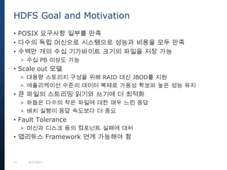 11 9/27/2013
• POSIX 요구사항 일부를 만족
• 다수의 독립 머신으로 시스템으로 성능과 비용을 모두 만족
• 수백만 개의 수십 기가바이트 크기의 파일을 저장 가능
> 수십 PB 이상도 가능
• Scale out 모델
> 대용량 스토리지 구성을 위해 RAID 대신 JBOD를 지원
> 애플리케이선 수준의 데이터 복제로 가용성 확보와 높은 성능 유지
• 큰 파일의 스트리밍 읽기와 쓰기에 더 최적화
> 하둡은 다수의 작은 파일에 대한 매우 느린 응답
> 배치 실행이 응답 속도보다 더 중요
• Fault Tolerance
> 머신과 디스크 등의 컴포넌트 실패에 대처
• 맵리듀스 Framework 연계 가능해야 함
HDFS Goal and Motivation
 