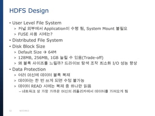 12 9/27/2013
• User Level File System
> 커널 외부에서 Application이 수행 됨, System Mount 불필요
> FUSE 사용 시에는?
• Distributed File System
• Disk Block Size
> Default Size  64M
> 128MB, 256MB, 1GB 늘릴 수 있음(Trade-off)
> 왜 블록 사이즈를 느릴까? 드라이브 탐색 조작 최소화 I/O 성능 향상
• Data Protection
> 여러 머신에 데이터 블록 복제
> 데이터는 한 번 쓰게 되면 수정 불가능
> 데이터 READ 시에는 복제 중 하나만 읽음
– 네트워크 상 가장 가까운 머신의 레플리카에서 데이터를 가져오게 됨
HDFS Design
 