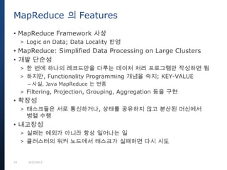 19 9/27/2013
• MapReduce Framework 사상
> Logic on Data; Data Locality 반영
• MapReduce: Simplified Data Processing on Large Clusters
• 개발 단순성
> 한 번에 하나의 레코드만을 다루는 데이처 처리 프로그램만 작성하면 됨
> 하지만, Functionality Programming 개념을 숙지; KEY-VALUE
– 사실, Java MapReduce 는 변종
> Filtering, Projection, Grouping, Aggregation 등을 구현
• 확장성
> 태스크들은 서로 통신하거나, 상태를 공유하지 않고 분산된 머신에서
병렬 수행
• 내고장성
> 실패는 예외가 아니라 항상 일어나는 일
> 클러스터의 워커 노드에서 태스크가 실패하면 다시 시도
MapReduce 의 Features
 