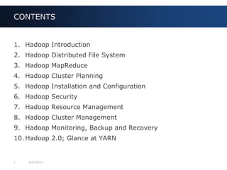 2 9/27/2013
1. Hadoop Introduction
2. Hadoop Distributed File System
3. Hadoop MapReduce
4. Hadoop Cluster Planning
5. Hadoop Installation and Configuration
6. Hadoop Security
7. Hadoop Resource Management
8. Hadoop Cluster Management
9. Hadoop Monitoring, Backup and Recovery
10. Hadoop 2.0; Glance at YARN
CONTENTS
 