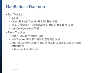 21 9/27/2013
• Job Tracker
> 1개임
> Client와 Task Tracker와 RPC 통신 수행
> Task Tracker는 Heartbeat으로 상태과 정보를 보내 줌
> Job Configuration 책임
• Task Tracker
> 사용자 코드를 수행하는 데몬
> Job Tracker에게 주기적으로 진행과정 보고
> Job Tracker로부터 할당 받으면 새로운 프로세스 만들어 Task
Attempt함
– Task vs. Task Attempt
MapReduce Daemon
 