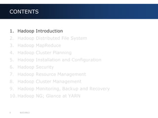 3 9/27/2013
1. Hadoop Introduction
2. Hadoop Distributed File System
3. Hadoop MapReduce
4. Hadoop Cluster Planning
5. Hadoop Installation and Configuration
6. Hadoop Security
7. Hadoop Resource Management
8. Hadoop Cluster Management
9. Hadoop Monitoring, Backup and Recovery
10. Hadoop NG; Glance at YARN
CONTENTS
 