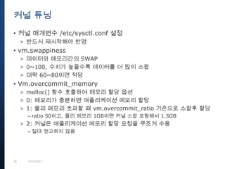 30 9/27/2013
• 커널 매개변수 /etc/sysctl.conf 설정
> 반드시 재시작해야 반영
• vm.swappiness
> 데이터와 메모리간의 SWAP
> 0~100, 수치가 높을수록 데이터를 더 많이 스왑
> 대략 60~80이면 적당
• Vm.overcommit_memory
> malloc() 함수 호출하여 메모리 할당 옵션
> 0: 메모리가 충분하면 애플리케이션 메모리 할당
> 1: 물리 메모리 초과할 때 vm.overcommit_ratio 기준으로 스왑후 할당
– ratio 50이고, 물리 메모리 1GB이면 커널 스왑 포함해서 1.5GB
> 2: 커널은 애플리케이션 메모리 할당 요청을 무조거 수용
– 절대 권고하지 않음
커널 튜닝
 