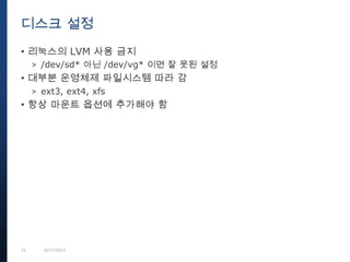 31 9/27/2013
• 리눅스의 LVM 사용 금지
> /dev/sd* 아닌 /dev/vg* 이면 잘 못된 설정
• 대부분 운영체제 파일시스템 따라 감
> ext3, ext4, xfs
• 항상 마운트 옵션에 추가해야 함
디스크 설정
 