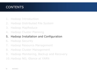 33 9/27/2013
1. Hadoop Introduction
2. Hadoop Distributed File System
3. Hadoop MapReduce
4. Hadoop Cluster Planning
5. Hadoop Installation and Configuration
6. Hadoop Security
7. Hadoop Resource Management
8. Hadoop Cluster Management
9. Hadoop Monitoring, Backup and Recovery
10. Hadoop NG; Glance at YARN
CONTENTS
 