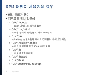 35 9/27/2013
• 버전 관리가 용이
• 디렉토리 위치 일관성
> /etc/hadoop
– conf 디렉터리(뒤장에 설명)
> /etc/rc.d/init.d
– 데몬 형식의 시작/종료/재식 스크립트
> /usr/bin
– hadoop 실행파일과 태스크 컨트롤러 바이너리 파일
> /usr/include/hadoop
– 하둡 파이프를 위한 C++ 헤더 파일
> /usr/lib
– 하둡 C 라이브러리
> /usr/libexec
> /usr/sbin/
> /usr/share/doc/hadoop
RPM 패키지 사용했을 경우
 
