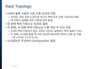 40 9/27/2013
• HDFS 블록 사본은 서로 다른 머신에 저장
> 하지만, 위치 정보가 없다면 하나의 랙에 모두 저장 가능성이 있음
> 랙 전체가 실패할 경우 가용성 문제 발생
• 첫 번째 복제 저장소는 임의로 결정
• 두 번째, 세 번째 복제 저장소는 다른 랙의 두 머신 저장
> 3개의 랙에 저장하지 않는 이유는 머신의 실패보다 랙의 실패가 적다.
> 두 번째, 세 번째 동일 랙 내의 머신에 배치하면 데이터 교환 손 쉬움
– 랙 스위치만 거치게 되니까.
• 스크립트로 작성하여 Configuration 설정
Rack Topology
 