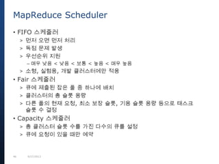 46 9/27/2013
MapReduce Scheduler
• FIFO 스케줄러
> 먼저 오면 먼저 처리
> 독점 문제 발생
> 우선순위 지원
– 매우 낮음 < 낮음 < 보통 < 높음 < 매우 높음
> 소형, 실험용, 개발 클러스터에만 적용
• Fair 스케줄러
> 큐에 제출된 잡은 풀 중 하나에 배치
> 클러스터의 총 슬롯 용량
> 다른 풀의 현재 요청, 최소 보장 슬롯, 기용 슬롯 용량 등으로 태스크
슬롯 수 결정
• Capacity 스케줄러
> 총 클러스터 슬롯 수를 가진 다수의 큐를 설정
> 큐에 요청이 있을 때만 예약
 