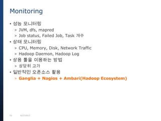 53 9/27/2013
• 성능 모니터링
> JVM, dfs, mapred
> Job status, Failed Job, Task 개수
• 상태 모니터링
> CPU, Memory, Disk, Network Traffic
> Hadoop Daemon, Hadoop Log
• 상용 툴을 이용하는 방법
> 상당히 고가
• 일반적인 오픈소스 활용
> Ganglia + Nagios + Ambari(Hadoop Ecosystem)
Monitoring
 