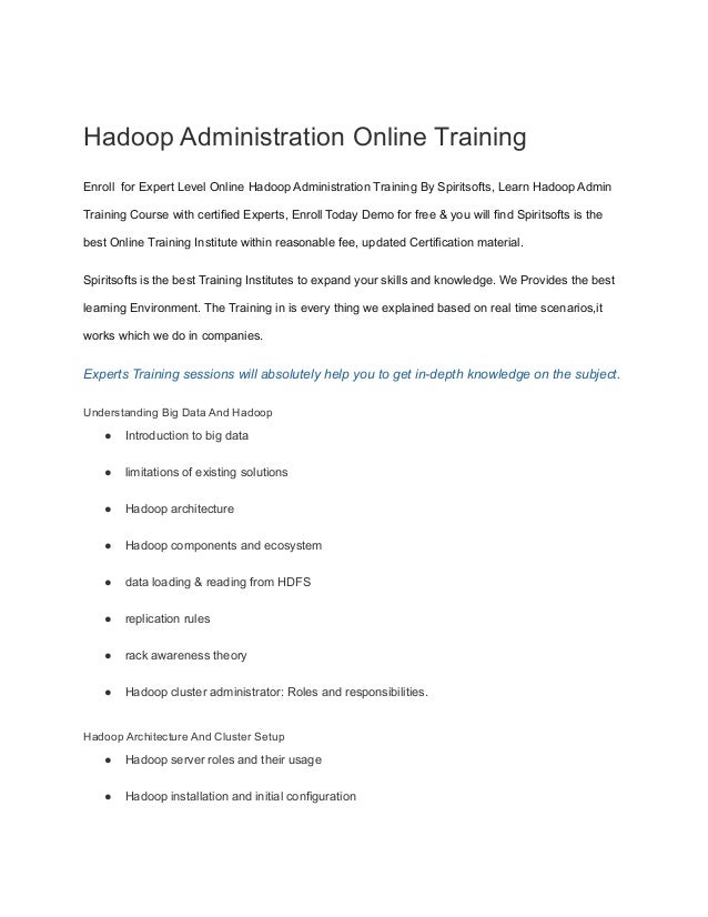 Hadoop Administration Online Training
Enroll for Expert Level Online Hadoop Administration Training By Spiritsofts, Learn Hadoop Admin
Training Course with certified Experts, Enroll Today Demo for free & you will find Spiritsofts is the
best Online Training Institute within reasonable fee, updated Certification material.
Spiritsofts is the best Training Institutes to expand your skills and knowledge. We Provides the best
learning Environment. The Training in is every thing we explained based on real time scenarios,it
works which we do in companies.
Experts Training sessions will absolutely help you to get in-depth knowledge on the subject.
Understanding Big Data And Hadoop
● Introduction to big data
● limitations of existing solutions
● Hadoop architecture
● Hadoop components and ecosystem
● data loading & reading from HDFS
● replication rules
● rack awareness theory
● Hadoop cluster administrator: Roles and responsibilities.
Hadoop Architecture And Cluster Setup
● Hadoop server roles and their usage
● Hadoop installation and initial configuration
 