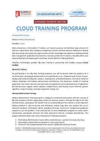 CLOUDACE TECHNOLOGIES, Regus Solitaire Business Centre (Hyderabad) Pvt Ltd, 4th Floor, Gumidelli Commercial
Complex, 1-10-39 to 44, Old Airport Road, Begumpet, Hyderabad - 500016. Contact No. +91 9000798810, Email:
trainings@cloudace.in, www.cloudace.in
Hadoop Administrator
Course: Hadoop Administrator
Duration: 3 Days
Many enterprises, in the modern IT industry, are forced to process and distribute large amounts of
data on a regular basis. Basic database management systems and tools become ineffective in dealing
with processing and storing such large amounts of data. Knowledge and expertise in dealing with Big
Data management applications has become a necessity within the IT industry. CloudAce offers two
separate Big Data Training programs that focus around Apache’s Hadoop platform,
CloudAce Technologies provides Big Data Training in partnership with leading company Cloud
Enabled.
About Our Trainers
By participating in our Big Data Training programs, you will be placed under the guidance of a
certified cloud computing professional that has worked with us as a Technical Lead for over 9 years,
dealing extensively with Big Data analytics, development, and implementation. Our trainer holds the
Hadoop developer and Hadoop administrator certifications, also boasting a wealth of teaching
experience. Our trainer also has intensive hands on experience in the implementation of algorithms
like decision trees, support vector machines, random forest, naïve bayees, neural networks, genetic
algorithm, conjoint analysis, principal component analysis, etc.
Hadoop Administrator Training
Hadoop Administrator Training program is designed to familiarize participants with the concept of
Big Data Analytics and their applications within the business process. Through the help of our fully
certified trainer, participants will benefit from an understanding of the manner in which Apache’s
Hadoop platform is able to process and effectively analyze large data sets without the use of
extensive hardware. Participants will be provided with basic control and management guidelines
required to use the platform. From learning how to write MapReduce programs to basic cluster
maintenance, participants will learn the tools required to become a Hadoop administrator. The
program will also briefly cover some components of Hadoop Ecosystem.
The Hadoop Administrator Course will be conducted over a period of 3 consecutive days.
The Hadoop tutorial will be conducted in a class-room format.
The fee for the Hadoop Administrator course is 18,000 INR, exclusive of taxes.
 