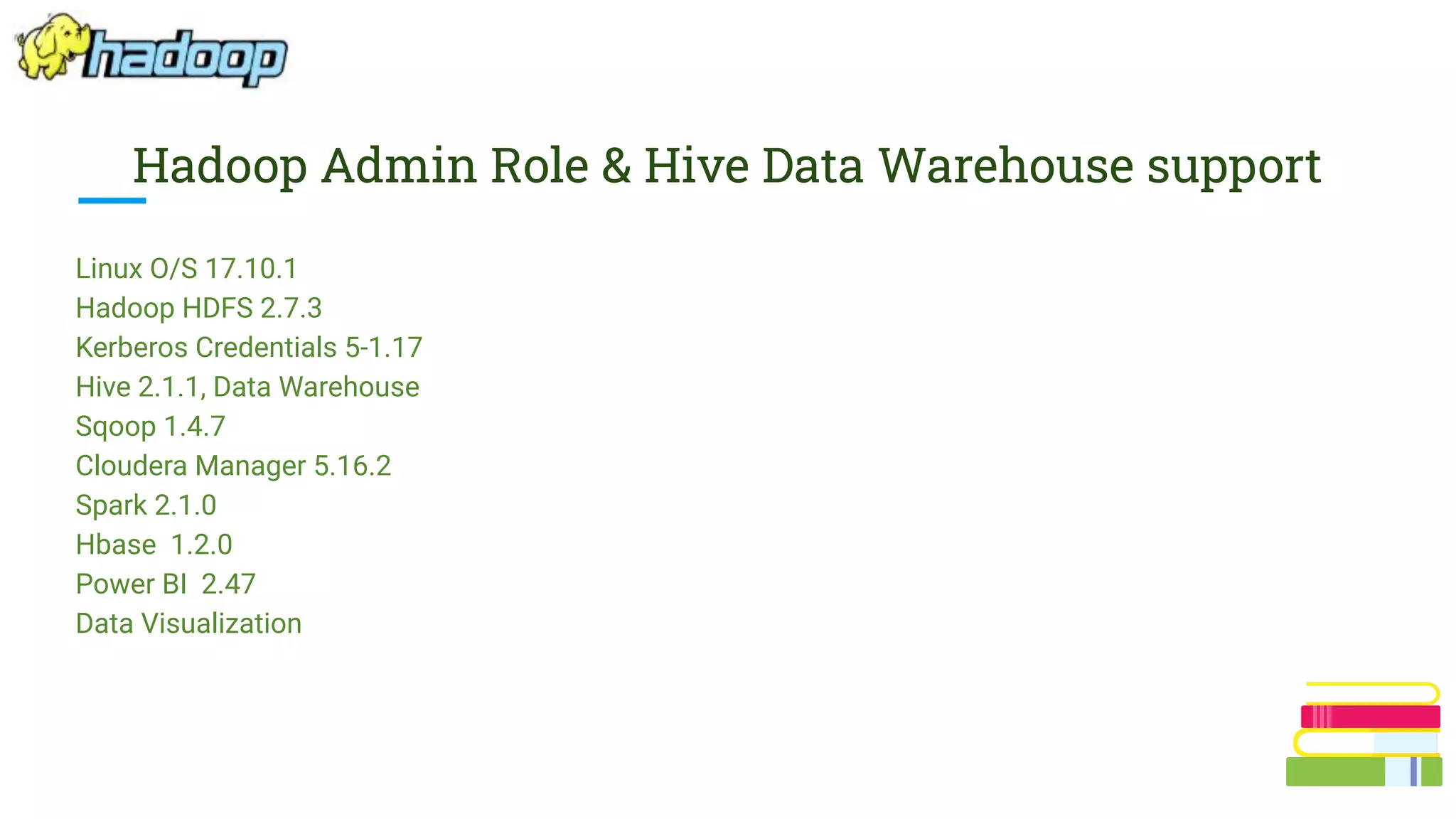 Hadoop Admin Role & Hive Data Warehouse support
Linux O/S 17.10.1
Hadoop HDFS 2.7.3
Kerberos Credentials 5-1.17
Hive 2.1.1, Data Warehouse
Sqoop 1.4.7
Cloudera Manager 5.16.2
Spark 2.1.0
Hbase 1.2.0
Power BI 2.47
Data Visualization
 