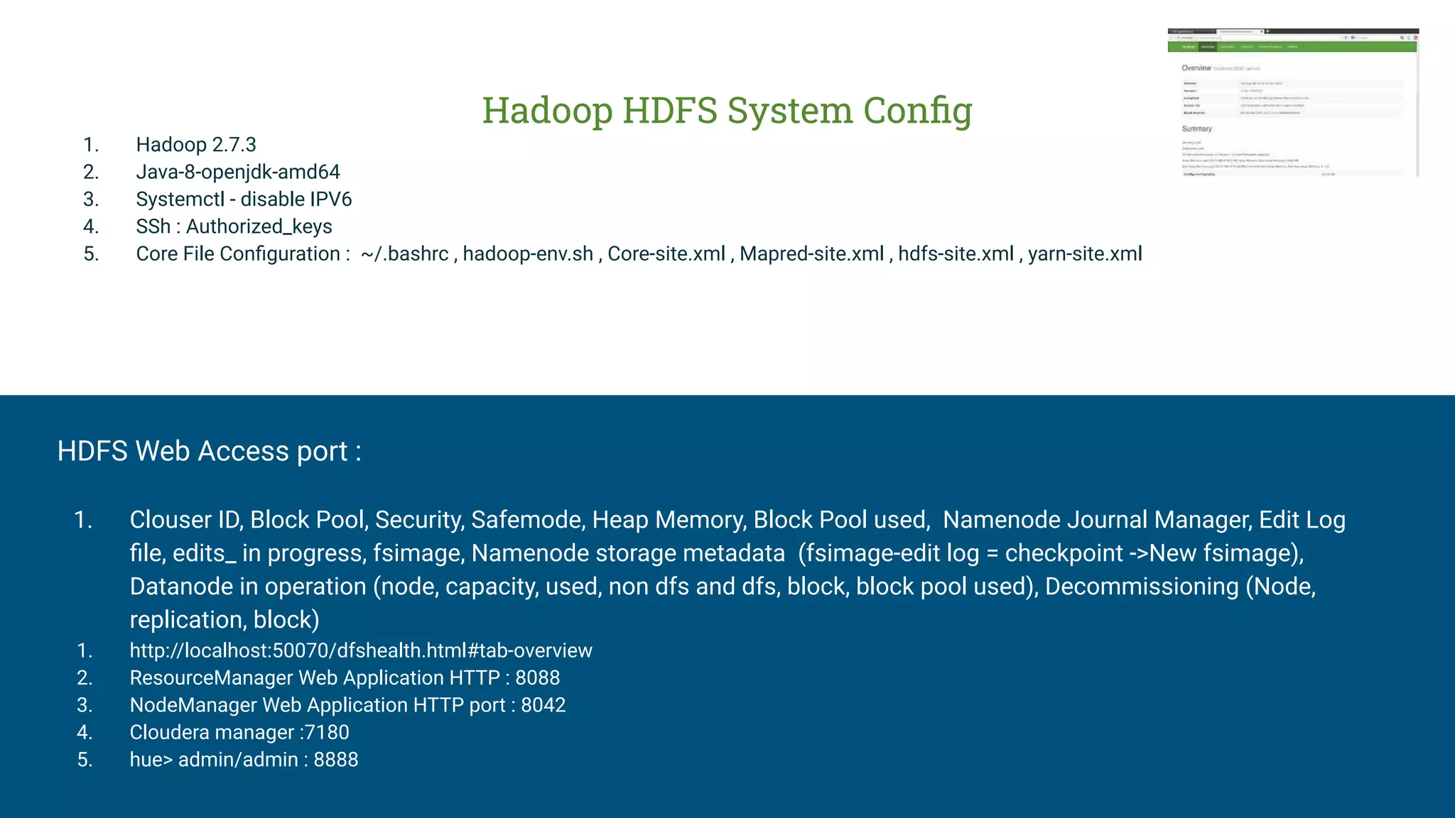 Hadoop HDFS System Conﬁg
1. Hadoop 2.7.3
2. Java-8-openjdk-amd64
3. Systemctl - disable IPV6
4. SSh : Authorized_keys
5. Core File Conﬁguration : ~/.bashrc , hadoop-env.sh , Core-site.xml , Mapred-site.xml , hdfs-site.xml , yarn-site.xml
HDFS Web Access port :
1. Clouser ID, Block Pool, Security, Safemode, Heap Memory, Block Pool used, Namenode Journal Manager, Edit Log
ﬁle, edits_ in progress, fsimage, Namenode storage metadata (fsimage-edit log = checkpoint ->New fsimage),
Datanode in operation (node, capacity, used, non dfs and dfs, block, block pool used), Decommissioning (Node,
replication, block)
1. http://localhost:50070/dfshealth.html#tab-overview
2. ResourceManager Web Application HTTP : 8088
3. NodeManager Web Application HTTP port : 8042
4. Cloudera manager :7180
5. hue> admin/admin : 8888
 
