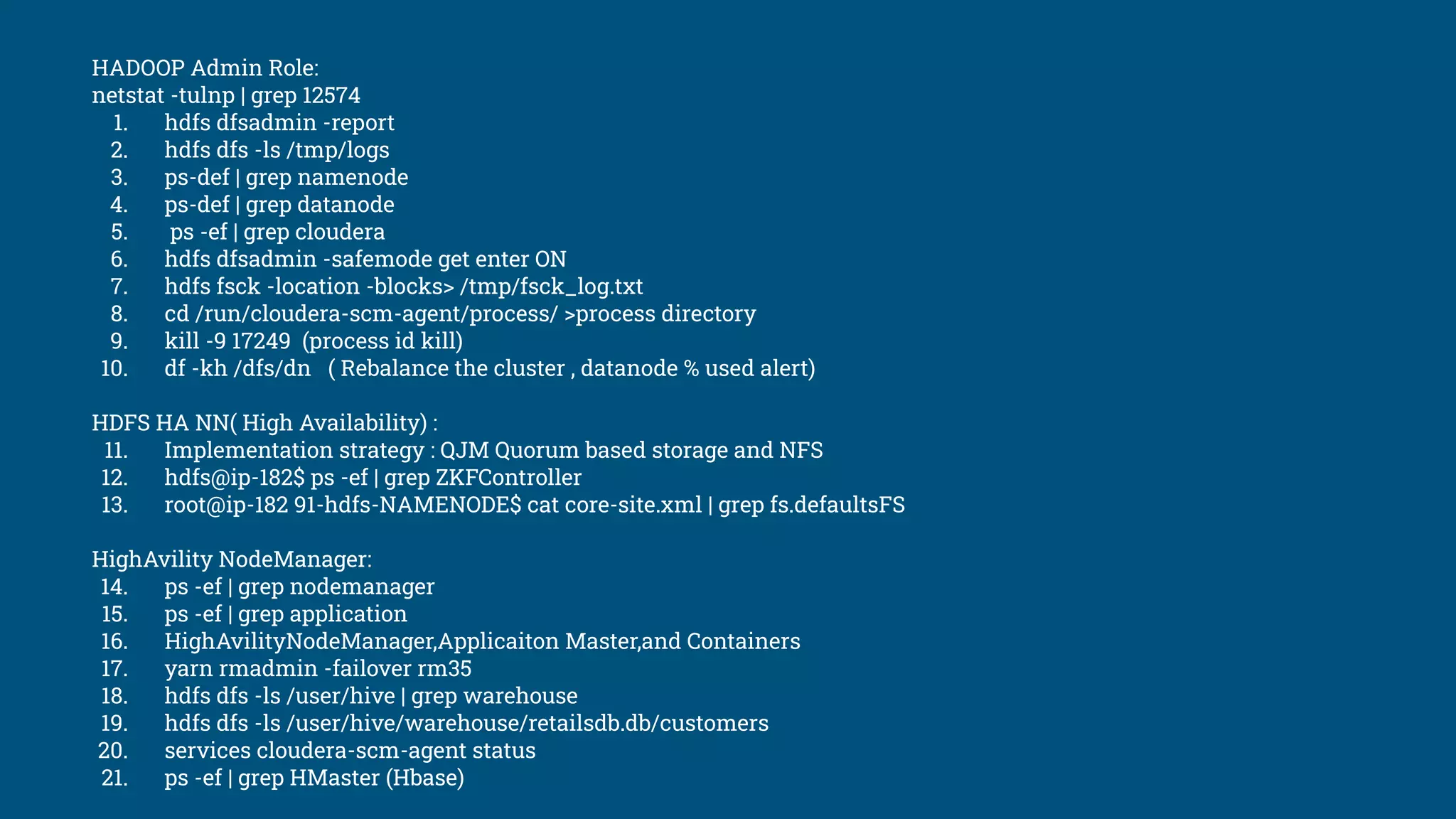 HADOOP Admin Role:
netstat -tulnp | grep 12574
1. hdfs dfsadmin -report
2. hdfs dfs -ls /tmp/logs
3. ps-def | grep namenode
4. ps-def | grep datanode
5. ps -ef | grep cloudera
6. hdfs dfsadmin -safemode get enter ON
7. hdfs fsck -location -blocks> /tmp/fsck_log.txt
8. cd /run/cloudera-scm-agent/process/ >process directory
9. kill -9 17249 (process id kill)
10. df -kh /dfs/dn ( Rebalance the cluster , datanode % used alert)
HDFS HA NN( High Availability) :
11. Implementation strategy : QJM Quorum based storage and NFS
12. hdfs@ip-182$ ps -ef | grep ZKFController
13. root@ip-182 91-hdfs-NAMENODE$ cat core-site.xml | grep fs.defaultsFS
HighAvility NodeManager:
14. ps -ef | grep nodemanager
15. ps -ef | grep application
16. HighAvilityNodeManager,Applicaiton Master,and Containers
17. yarn rmadmin -failover rm35
18. hdfs dfs -ls /user/hive | grep warehouse
19. hdfs dfs -ls /user/hive/warehouse/retailsdb.db/customers
20. services cloudera-scm-agent status
21. ps -ef | grep HMaster (Hbase)
 
