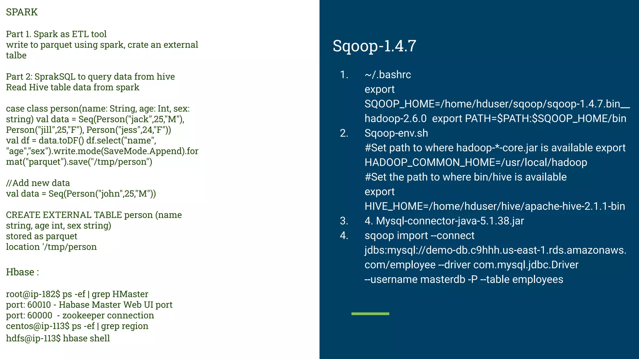 Sqoop-1.4.7
1. ~/.bashrc
export
SQOOP_HOME=/home/hduser/sqoop/sqoop-1.4.7.bin__
hadoop-2.6.0 export PATH=$PATH:$SQOOP_HOME/bin
2. Sqoop-env.sh
#Set path to where hadoop-*-core.jar is available export
HADOOP_COMMON_HOME=/usr/local/hadoop
#Set the path to where bin/hive is available
export
HIVE_HOME=/home/hduser/hive/apache-hive-2.1.1-bin
3. 4. Mysql-connector-java-5.1.38.jar
4. sqoop import --connect
jdbs:mysql://demo-db.c9hhh.us-east-1.rds.amazonaws.
com/employee --driver com.mysql.jdbc.Driver
--username masterdb -P --table employees
SPARK
Part 1. Spark as ETL tool
write to parquet using spark, crate an external
talbe
Part 2: SprakSQL to query data from hive
Read Hive table data from spark
case class person(name: String, age: Int, sex:
string) val data = Seq(Person("jack",25,"M"),
Person("jill",25,"F"), Person("jess",24,"F"))
val df = data.toDF() df.select("name",
"age","sex").write.mode(SaveMode.Append).for
mat("parquet").save("/tmp/person")
//Add new data
val data = Seq(Person("john",25,"M"))
CREATE EXTERNAL TABLE person (name
string, age int, sex string)
stored as parquet
location '/tmp/person
Hbase :
root@ip-182$ ps -ef | grep HMaster
port: 60010 - Habase Master Web UI port
port: 60000 - zookeeper connection
centos@ip-113$ ps -ef | grep region
hdfs@ip-113$ hbase shell
 