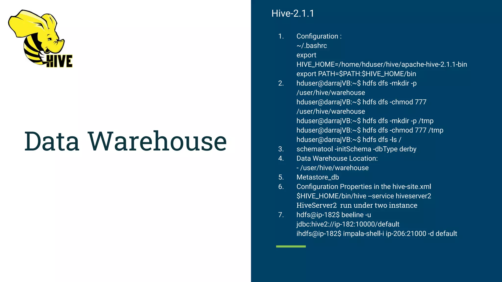 Data Warehouse
Hive-2.1.1
1. Conﬁguration :
~/.bashrc
export
HIVE_HOME=/home/hduser/hive/apache-hive-2.1.1-bin
export PATH=$PATH:$HIVE_HOME/bin
2. hduser@darrajVB:~$ hdfs dfs -mkdir -p
/user/hive/warehouse
hduser@darrajVB:~$ hdfs dfs -chmod 777
/user/hive/warehouse
hduser@darrajVB:~$ hdfs dfs -mkdir -p /tmp
hduser@darrajVB:~$ hdfs dfs -chmod 777 /tmp
hduser@darrajVB:~$ hdfs dfs -ls /
3. schematool -initSchema -dbType derby
4. Data Warehouse Location:
- /user/hive/warehouse
5. Metastore_db
6. Conﬁguration Properties in the hive-site.xml
$HIVE_HOME/bin/hive --service hiveserver2
HiveServer2 run under two instance
7. hdfs@ip-182$ beeline -u
jdbc:hive2://ip-182:10000/default
ihdfs@ip-182$ impala-shell-i ip-206:21000 -d default
 