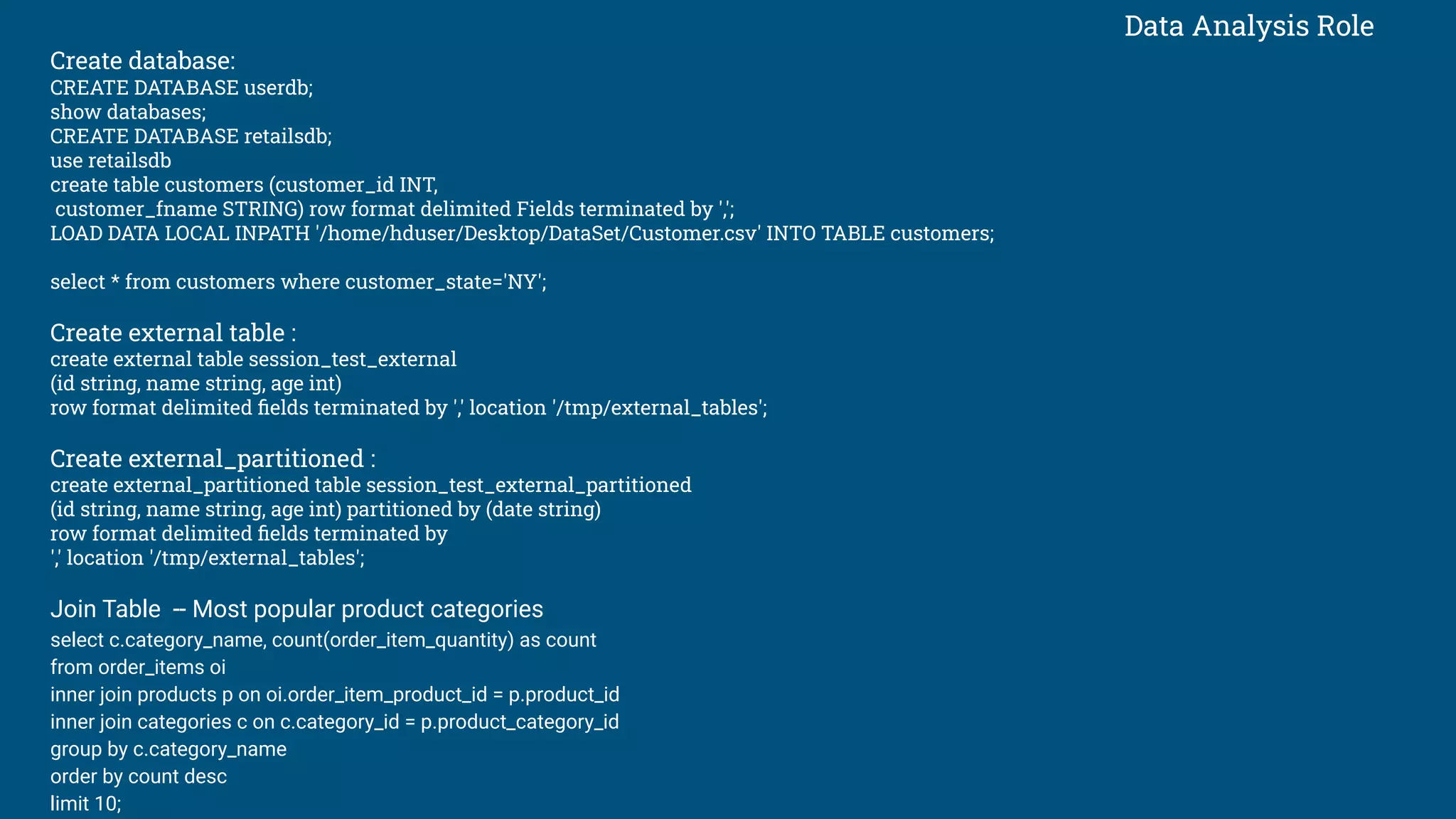 Data Analysis Role
Create database:
CREATE DATABASE userdb;
show databases;
CREATE DATABASE retailsdb;
use retailsdb
create table customers (customer_id INT,
customer_fname STRING) row format delimited Fields terminated by ',';
LOAD DATA LOCAL INPATH '/home/hduser/Desktop/DataSet/Customer.csv' INTO TABLE customers;
select * from customers where customer_state='NY';
Create external table :
create external table session_test_external
(id string, name string, age int)
row format delimited ﬁelds terminated by ',' location '/tmp/external_tables';
Create external_partitioned :
create external_partitioned table session_test_external_partitioned
(id string, name string, age int) partitioned by (date string)
row format delimited ﬁelds terminated by
',' location '/tmp/external_tables';
Join Table -- Most popular product categories
select c.category_name, count(order_item_quantity) as count
from order_items oi
inner join products p on oi.order_item_product_id = p.product_id
inner join categories c on c.category_id = p.product_category_id
group by c.category_name
order by count desc
limit 10;
 