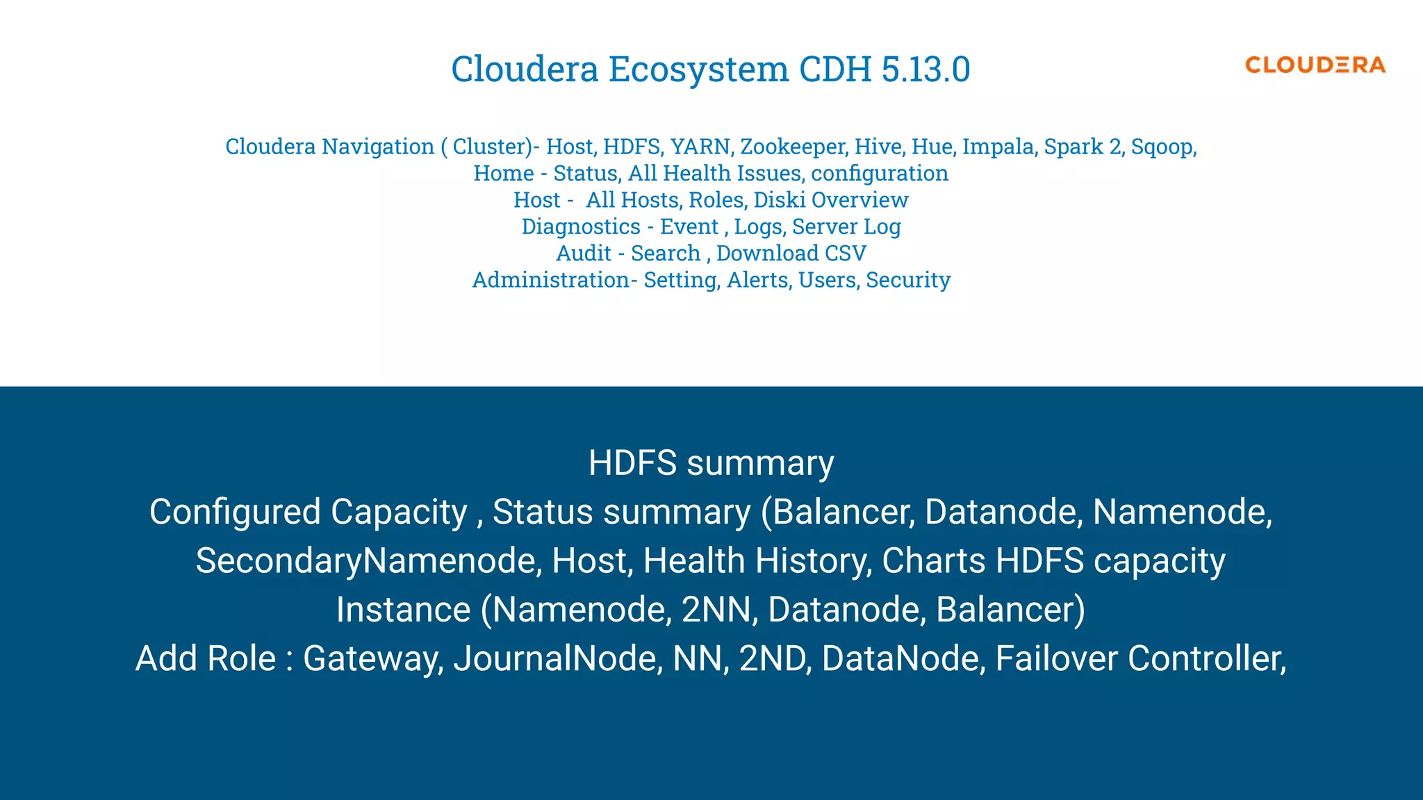 Cloudera Ecosystem CDH 5.13.0
Cloudera Navigation ( Cluster)- Host, HDFS, YARN, Zookeeper, Hive, Hue, Impala, Spark 2, Sqoop,
Home - Status, All Health Issues, conﬁguration
Host - All Hosts, Roles, Diski Overview
Diagnostics - Event , Logs, Server Log
Audit - Search , Download CSV
Administration- Setting, Alerts, Users, Security
HDFS summary
Conﬁgured Capacity , Status summary (Balancer, Datanode, Namenode,
SecondaryNamenode, Host, Health History, Charts HDFS capacity
Instance (Namenode, 2NN, Datanode, Balancer)
Add Role : Gateway, JournalNode, NN, 2ND, DataNode, Failover Controller,
 