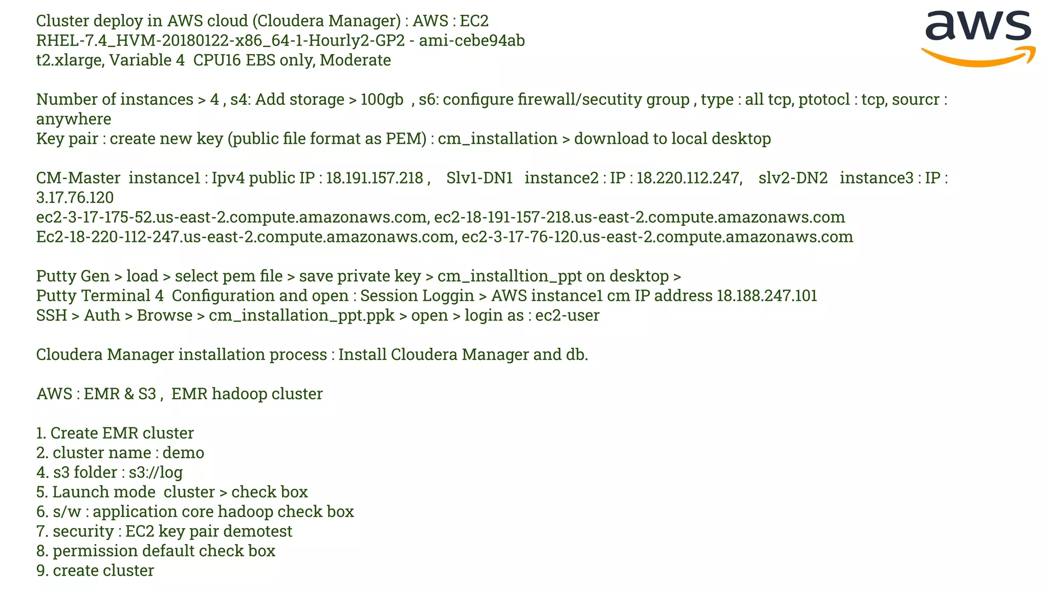 Cluster deploy in AWS cloud (Cloudera Manager) : AWS : EC2
RHEL-7.4_HVM-20180122-x86_64-1-Hourly2-GP2 - ami-cebe94ab
t2.xlarge, Variable 4 CPU16 EBS only, Moderate
Number of instances > 4 , s4: Add storage > 100gb , s6: conﬁgure ﬁrewall/secutity group , type : all tcp, ptotocl : tcp, sourcr :
anywhere
Key pair : create new key (public ﬁle format as PEM) : cm_installation > download to local desktop
CM-Master instance1 : Ipv4 public IP : 18.191.157.218 , Slv1-DN1 instance2 : IP : 18.220.112.247, slv2-DN2 instance3 : IP :
3.17.76.120
ec2-3-17-175-52.us-east-2.compute.amazonaws.com, ec2-18-191-157-218.us-east-2.compute.amazonaws.com
Ec2-18-220-112-247.us-east-2.compute.amazonaws.com, ec2-3-17-76-120.us-east-2.compute.amazonaws.com
Putty Gen > load > select pem ﬁle > save private key > cm_installtion_ppt on desktop >
Putty Terminal 4 Conﬁguration and open : Session Loggin > AWS instance1 cm IP address 18.188.247.101
SSH > Auth > Browse > cm_installation_ppt.ppk > open > login as : ec2-user
Cloudera Manager installation process : Install Cloudera Manager and db.
AWS : EMR & S3 , EMR hadoop cluster
1. Create EMR cluster
2. cluster name : demo
4. s3 folder : s3://log
5. Launch mode cluster > check box
6. s/w : application core hadoop check box
7. security : EC2 key pair demotest
8. permission default check box
9. create cluster
 
