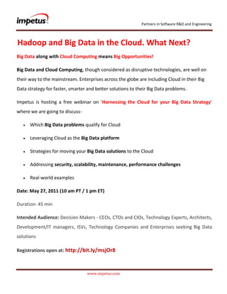               <br /> Hadoop and Big Data in the Cloud. What Next?<br />Big Data along with Cloud Computing means Big Opportunities!<br />Big Data and Cloud Computing, though considered as disruptive technologies, are well on their way to the mainstream. Enterprises across the globe are including Cloud in their Big Data strategy for faster, smarter and better solutions to their Big Data problems.<br />Impetus is hosting a free webinar on ‘Harnessing the Cloud for your Big Data Strategy’ where we are going to discuss- <br />Which Big Data problems qualify for Cloud<br />Leveraging Cloud as the Big Data platform<br />Strategies for moving your Big Data solutions to the Cloud<br />Addressing security, scalability, maintenance, performance challenges<br />Real-world examples<br />Date: May 27, 2011 (10 am PT / 1 pm ET)<br />Duration: 45 min<br />Intended Audience: Decision Makers - CEOs, CTOs and CIOs, Technology Experts, Architects, Development/IT managers, ISVs, Technology Companies and Enterprises seeking Big Data solutions<br />Registrations open at: http://bit.ly/msjOr8<br />