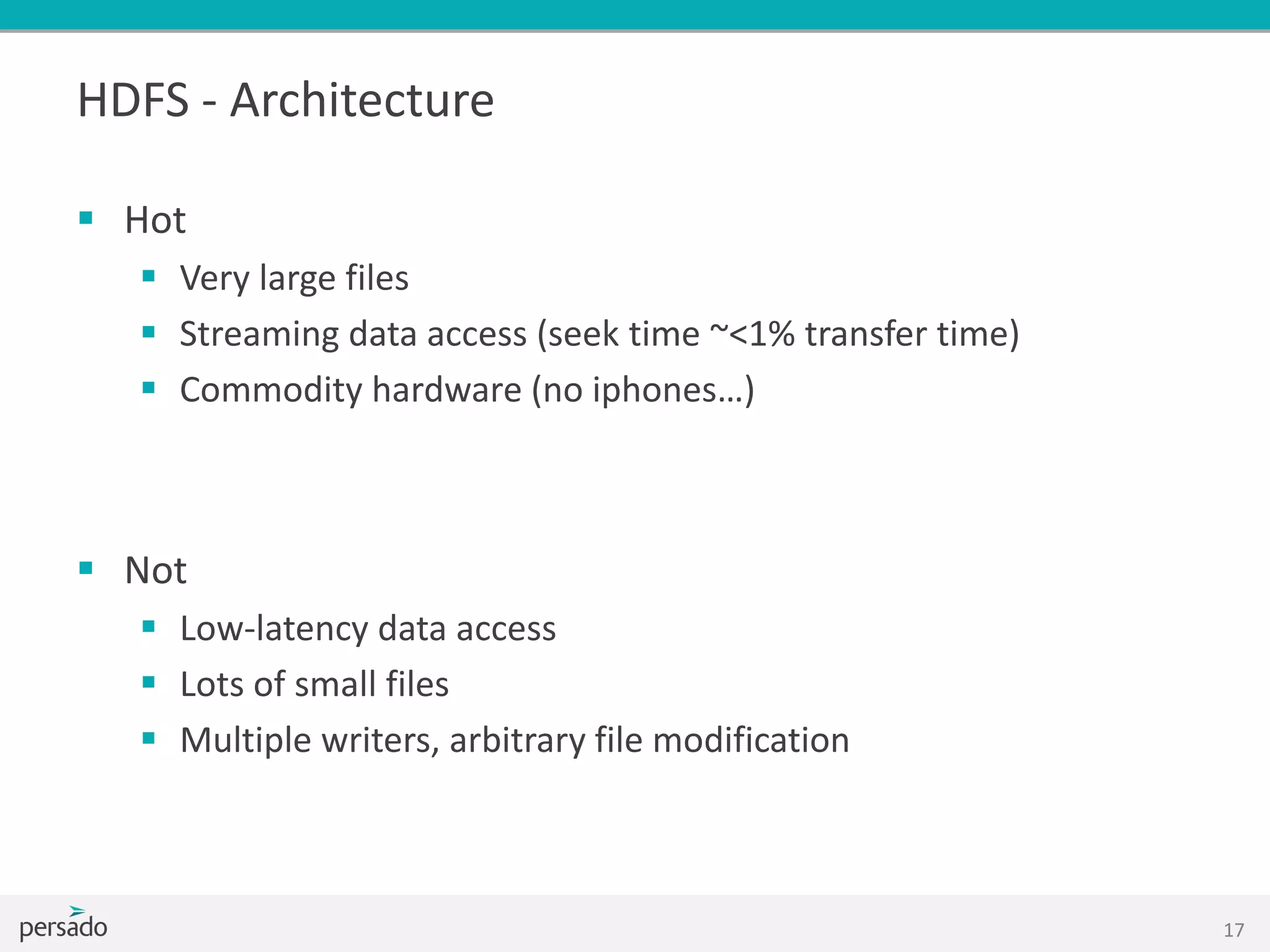 HDFS - Architecture
 Hot
 Very large files
 Streaming data access (seek time ~<1% transfer time)
 Commodity hardware (no iphones…)
 Not
 Low-latency data access
 Lots of small files
 Multiple writers, arbitrary file modification
17
 