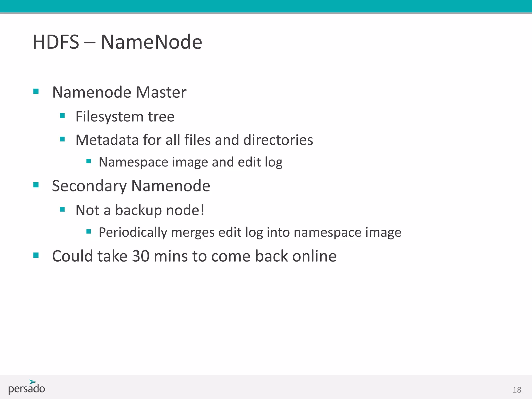 HDFS – NameNode
 Namenode Master
 Filesystem tree
 Metadata for all files and directories
 Namespace image and edit log
 Secondary Namenode
 Not a backup node!
 Periodically merges edit log into namespace image
 Could take 30 mins to come back online
18
 