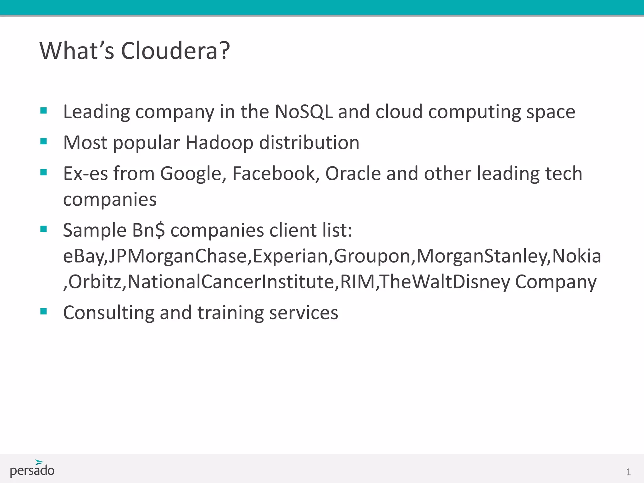 What’s Cloudera?
 Leading company in the NoSQL and cloud computing space
 Most popular Hadoop distribution
 Ex-es from Google, Facebook, Oracle and other leading tech
companies
 Sample Bn$ companies client list:
eBay,JPMorganChase,Experian,Groupon,MorganStanley,Nokia
,Orbitz,NationalCancerInstitute,RIM,TheWaltDisney Company
 Consulting and training services
1
 