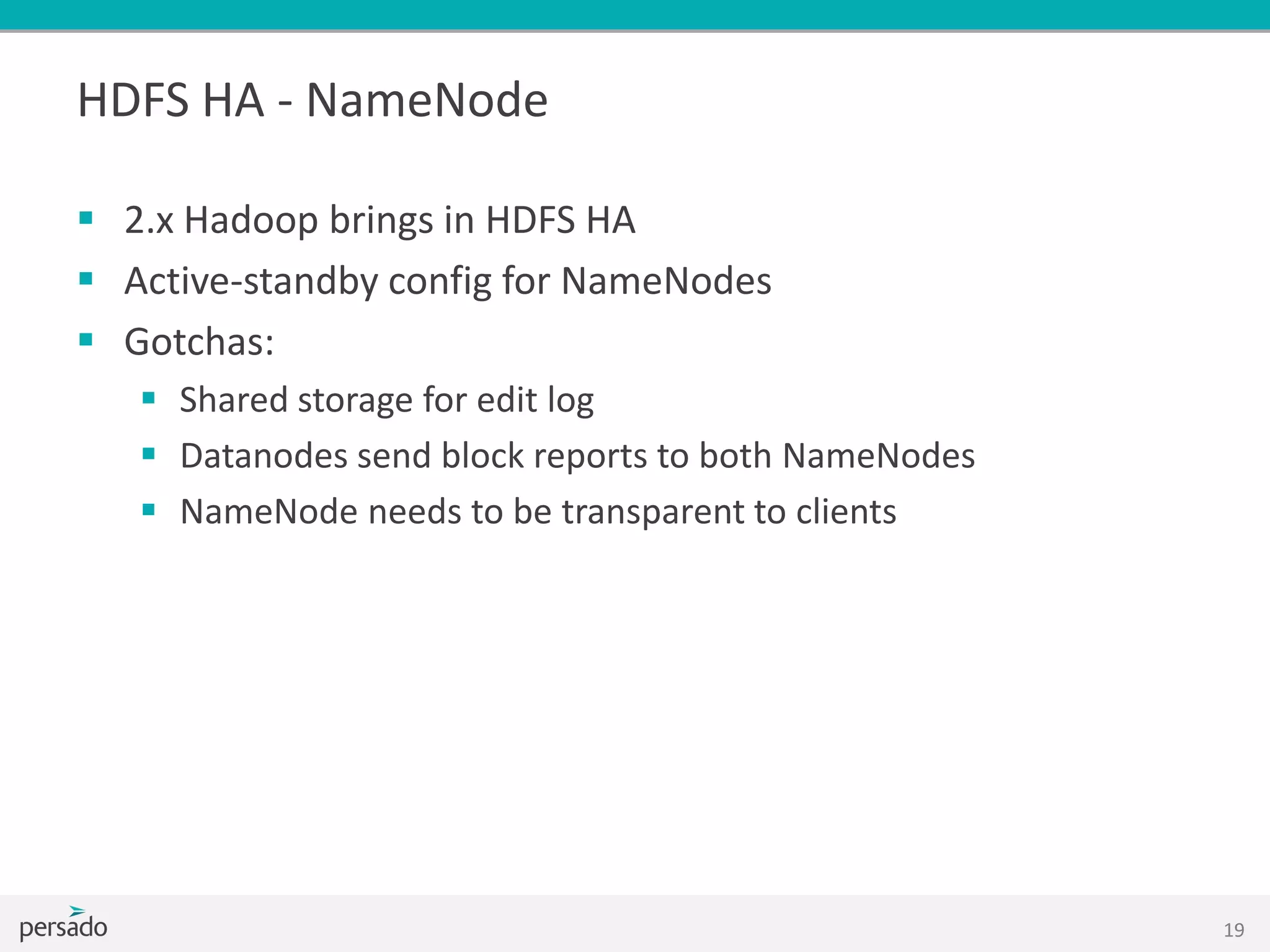 HDFS HA - NameNode
 2.x Hadoop brings in HDFS HA
 Active-standby config for NameNodes
 Gotchas:
 Shared storage for edit log
 Datanodes send block reports to both NameNodes
 NameNode needs to be transparent to clients
19
 