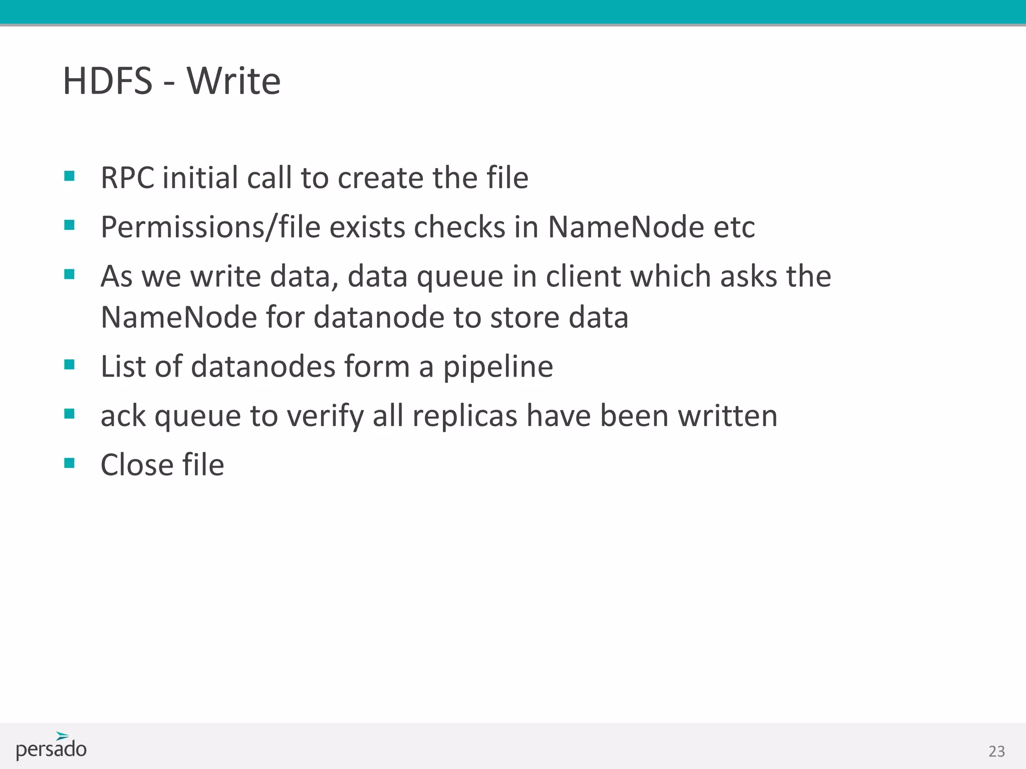 HDFS - Write
 RPC initial call to create the file
 Permissions/file exists checks in NameNode etc
 As we write data, data queue in client which asks the
NameNode for datanode to store data
 List of datanodes form a pipeline
 ack queue to verify all replicas have been written
 Close file
23
 