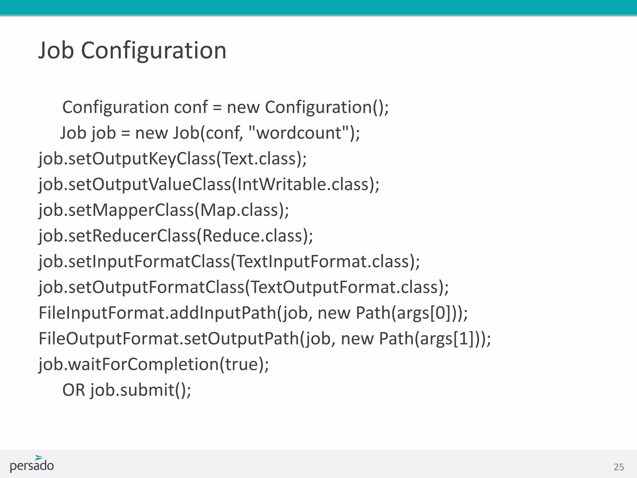 Job Configuration
Configuration conf = new Configuration();
Job job = new Job(conf, "wordcount");
job.setOutputKeyClass(Text.class);
job.setOutputValueClass(IntWritable.class);
job.setMapperClass(Map.class);
job.setReducerClass(Reduce.class);
job.setInputFormatClass(TextInputFormat.class);
job.setOutputFormatClass(TextOutputFormat.class);
FileInputFormat.addInputPath(job, new Path(args[0]));
FileOutputFormat.setOutputPath(job, new Path(args[1]));
job.waitForCompletion(true);
OR job.submit();
25
 