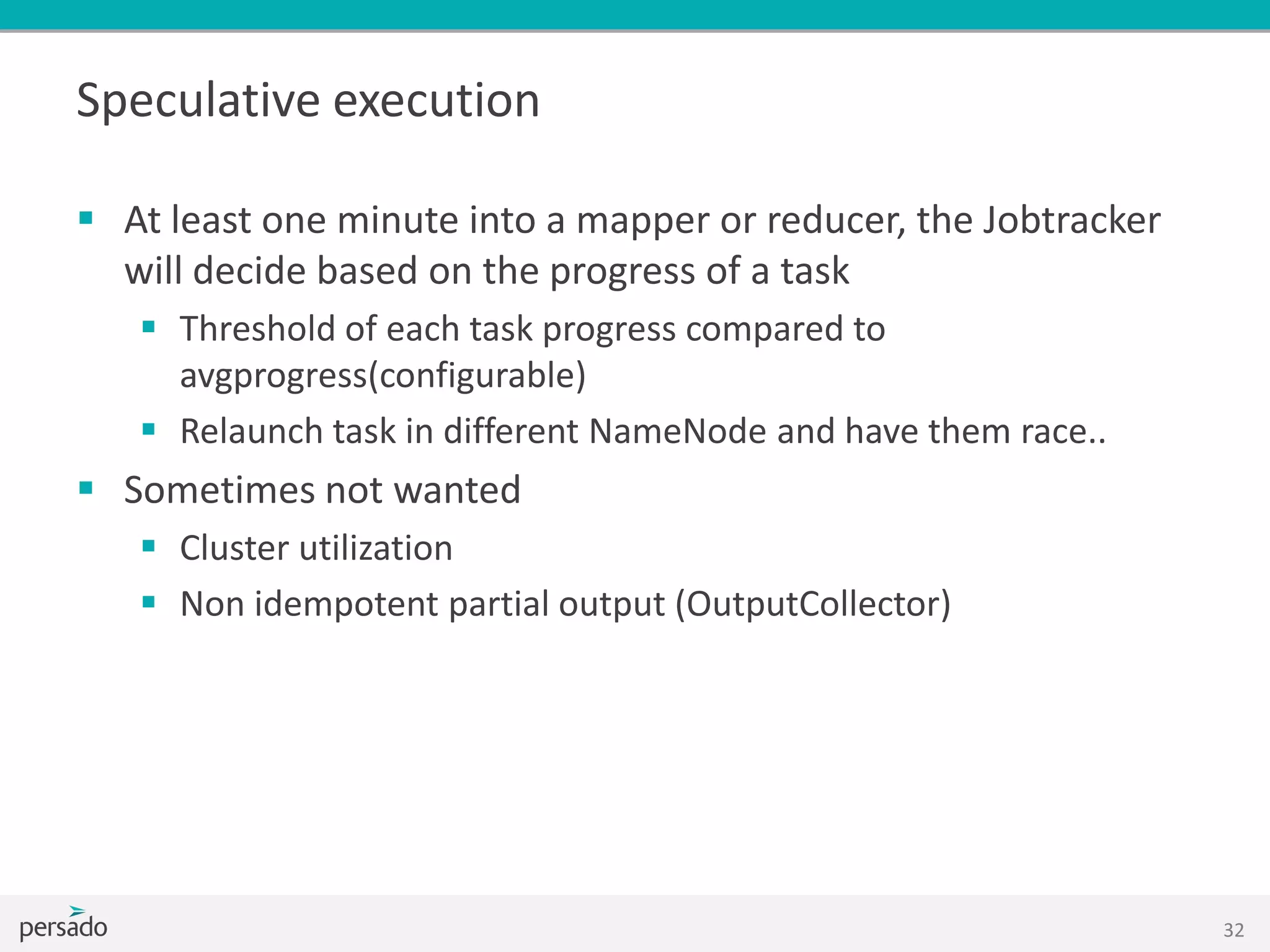 Speculative execution
 At least one minute into a mapper or reducer, the Jobtracker
will decide based on the progress of a task
 Threshold of each task progress compared to
avgprogress(configurable)
 Relaunch task in different NameNode and have them race..
 Sometimes not wanted
 Cluster utilization
 Non idempotent partial output (OutputCollector)
32
 