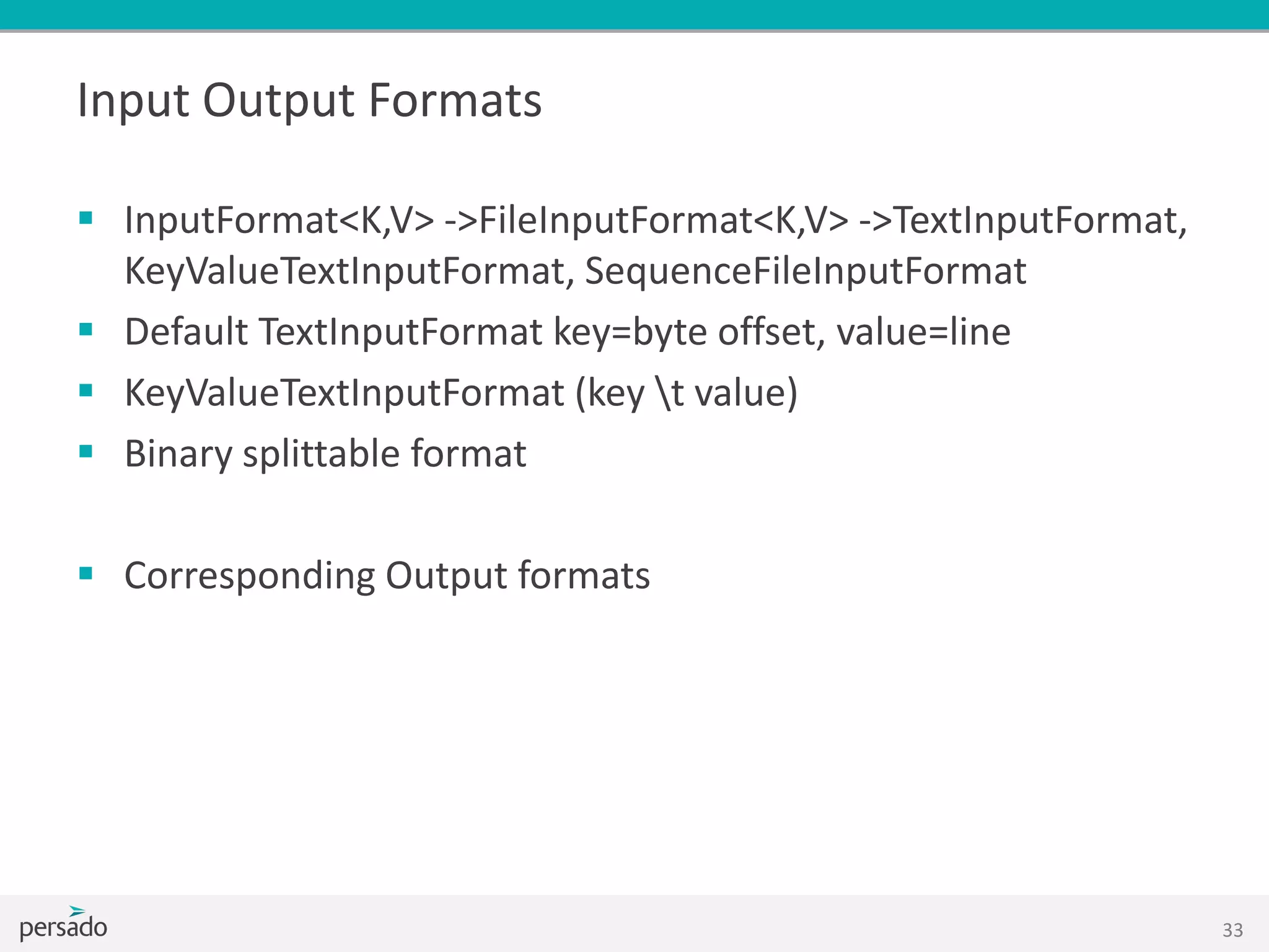 Input Output Formats
 InputFormat<K,V> ->FileInputFormat<K,V> ->TextInputFormat,
KeyValueTextInputFormat, SequenceFileInputFormat
 Default TextInputFormat key=byte offset, value=line
 KeyValueTextInputFormat (key t value)
 Binary splittable format
 Corresponding Output formats
33
 