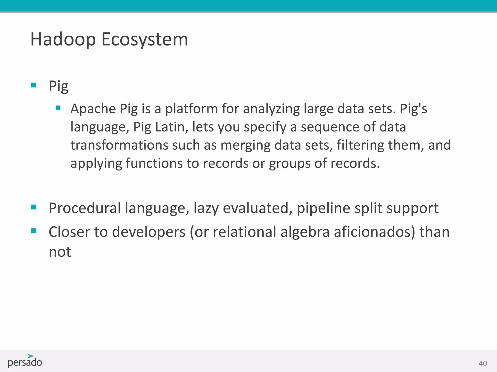 Hadoop Ecosystem
 Pig
 Apache Pig is a platform for analyzing large data sets. Pig's
language, Pig Latin, lets you specify a sequence of data
transformations such as merging data sets, filtering them, and
applying functions to records or groups of records.
 Procedural language, lazy evaluated, pipeline split support
 Closer to developers (or relational algebra aficionados) than
not
40
 