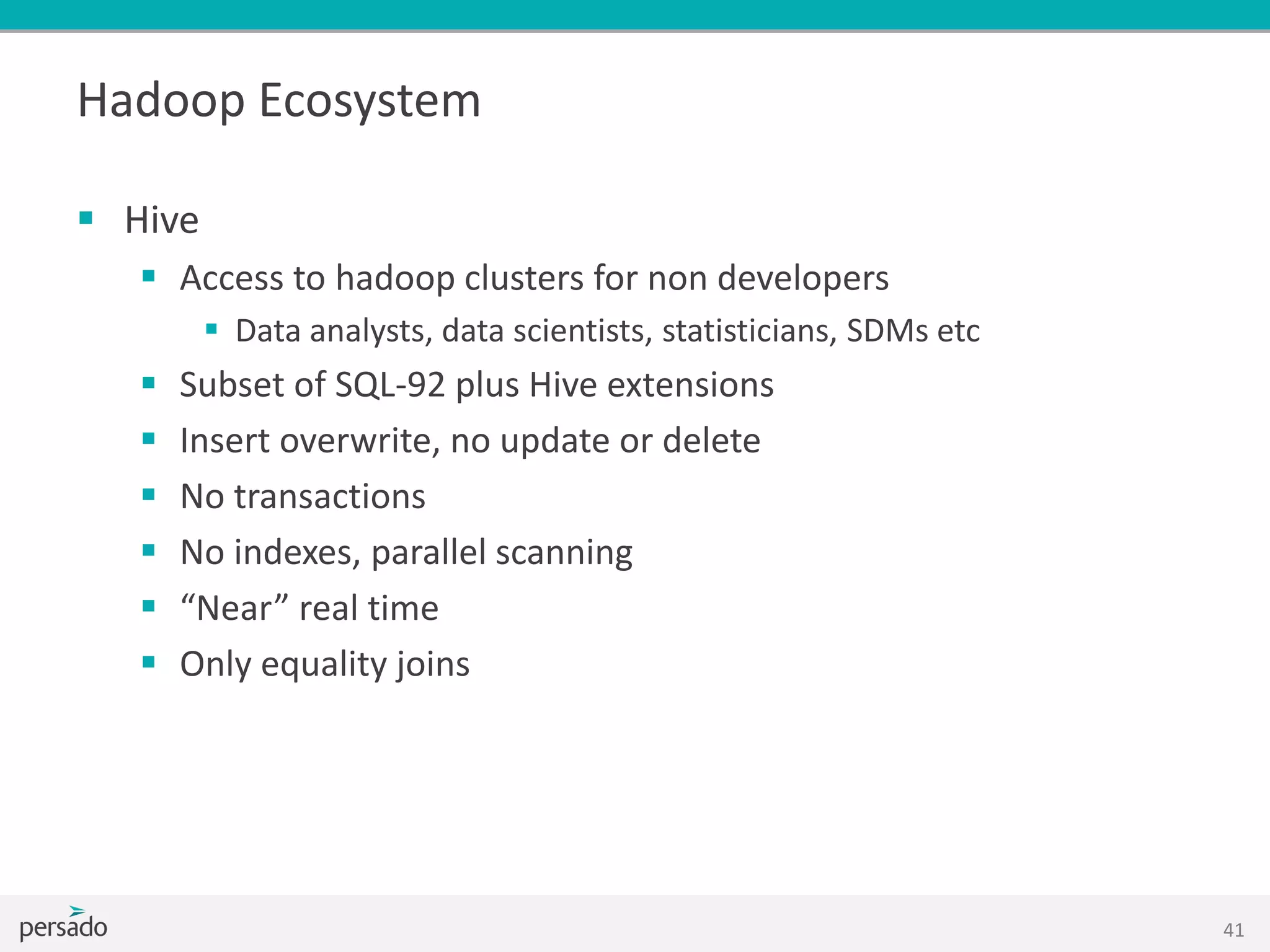 Hadoop Ecosystem
 Hive
 Access to hadoop clusters for non developers
 Data analysts, data scientists, statisticians, SDMs etc
 Subset of SQL-92 plus Hive extensions
 Insert overwrite, no update or delete
 No transactions
 No indexes, parallel scanning
 “Near” real time
 Only equality joins
41
 