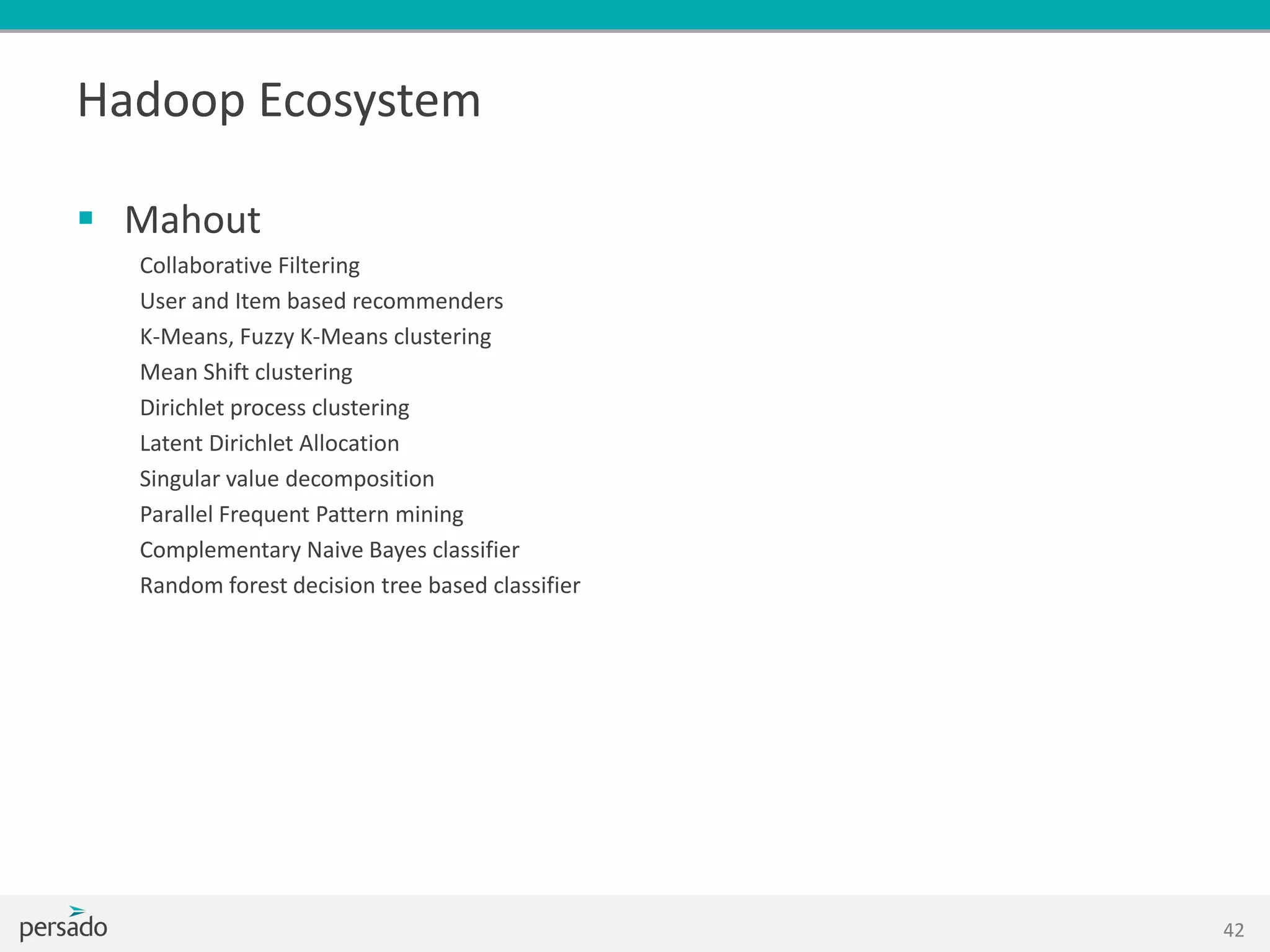 Hadoop Ecosystem
 Mahout
Collaborative Filtering
User and Item based recommenders
K-Means, Fuzzy K-Means clustering
Mean Shift clustering
Dirichlet process clustering
Latent Dirichlet Allocation
Singular value decomposition
Parallel Frequent Pattern mining
Complementary Naive Bayes classifier
Random forest decision tree based classifier
42
 