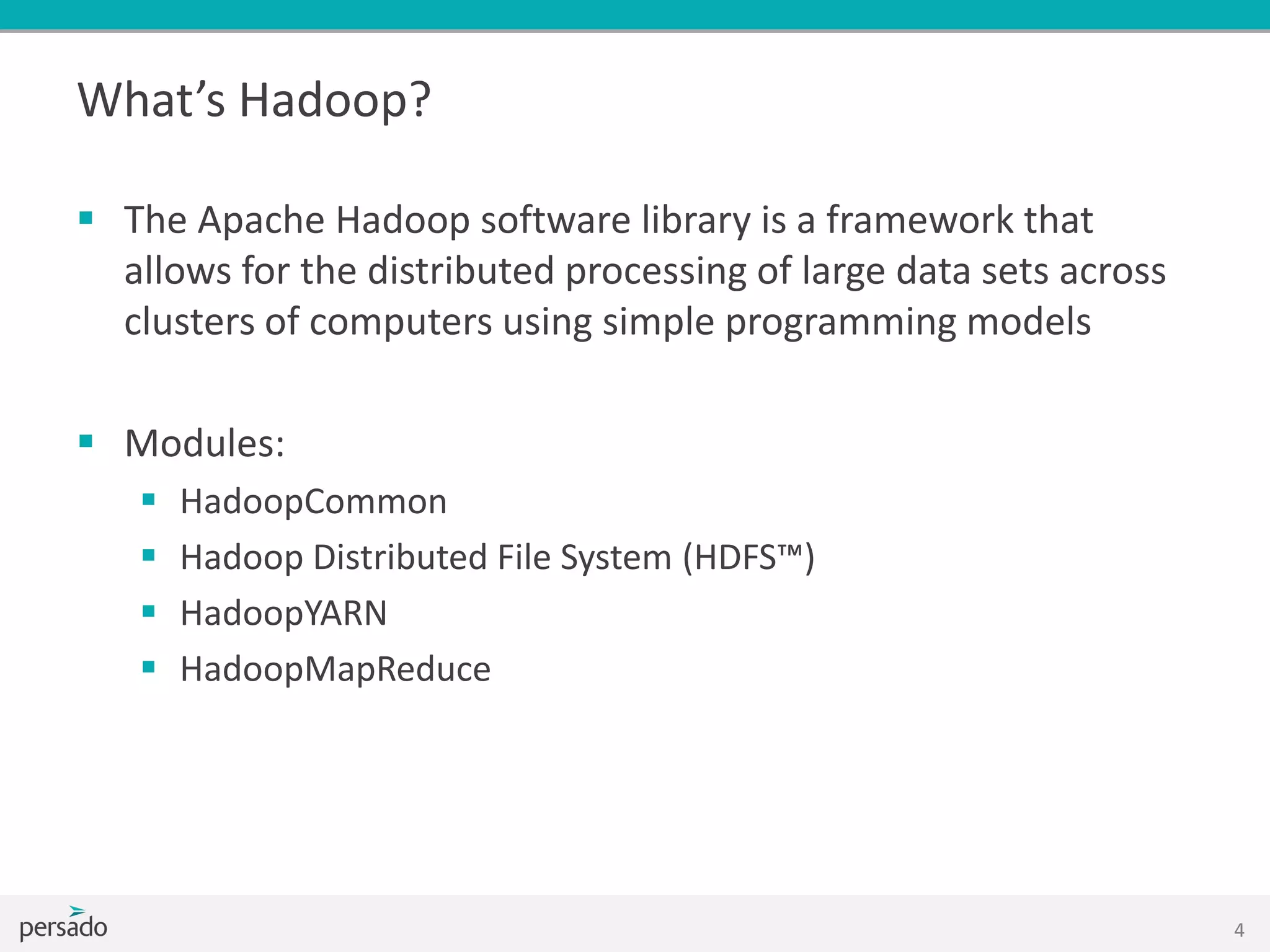  The Apache Hadoop software library is a framework that
allows for the distributed processing of large data sets across
clusters of computers using simple programming models
 Modules:
 HadoopCommon
 Hadoop Distributed File System (HDFS™)
 HadoopYARN
 HadoopMapReduce
4
What’s Hadoop?
 