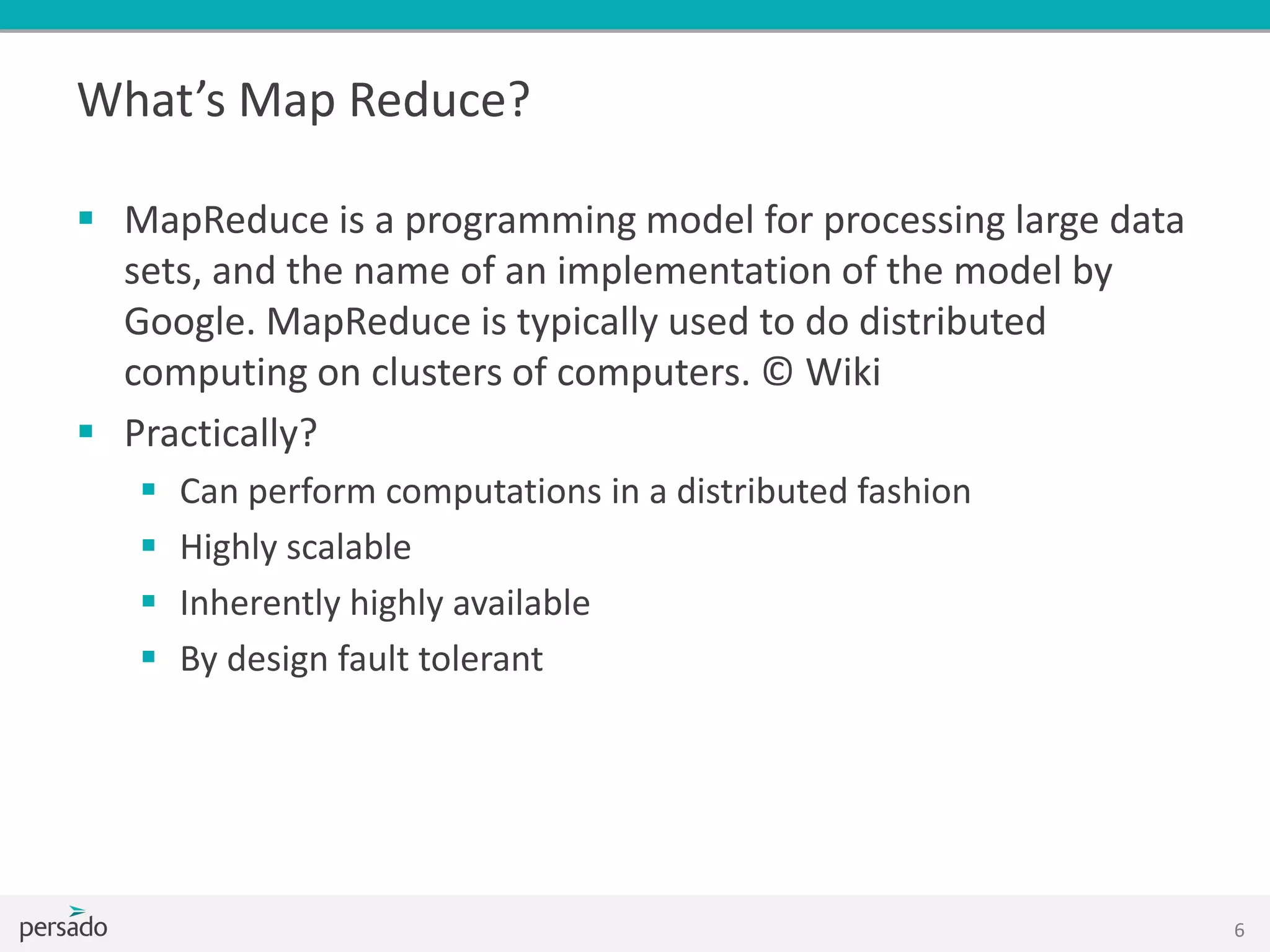 What’s Map Reduce?
 MapReduce is a programming model for processing large data
sets, and the name of an implementation of the model by
Google. MapReduce is typically used to do distributed
computing on clusters of computers. © Wiki
 Practically?
 Can perform computations in a distributed fashion
 Highly scalable
 Inherently highly available
 By design fault tolerant
6
 